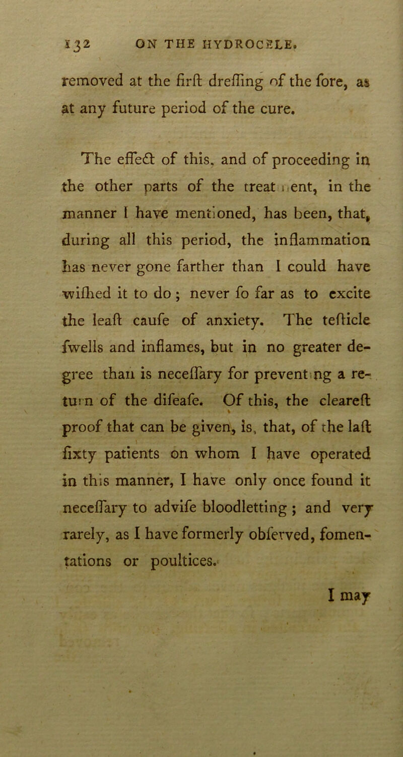 removed at the firft drefling of the fore, a & at any future period of the cure. The efiefl of this, and of proceeding in the other parts of the treat i ent, in the manner l have mentioned, has been, that, during all this period, the inflammation has never gone farther than I could have wifhed it to do ; never fo far as to excite the leaft caufe of anxiety. The teflicle fwells and inflames, but in no greater de- gree than is neceflary for prevent ng a re- turn of the difeafe. Of this, the cleared i proof that can be given, is, that, of the lad flxty patients on whom I have operated in this manner, I have only once found it neceflary to advife bloodletting ; and very rarely, as I have formerly obferved, fomen- tations or poultices. I may