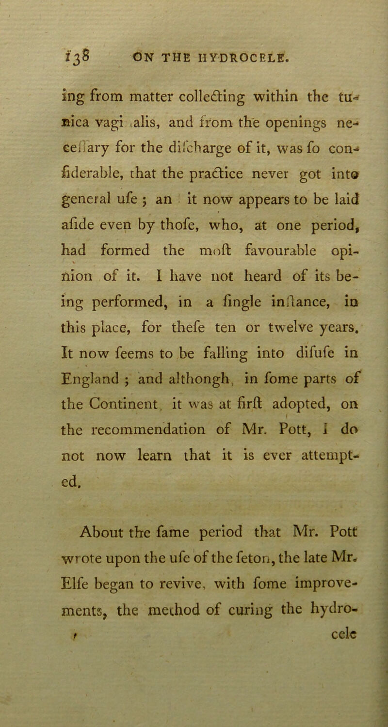 ing from matter collecting within the tu- nica vagi alis, and from the openings ne- cedary for the dhcharge of it, was fo con- fiderahle, chat the practice never got into general ufe ; an it now appears to be laid afide even by thofe, who, at one period, had formed the moft favourable opi- > nion of it. I have not heard of its be- ing performed, in a fmgle indance, in this place, for thefe ten or twelve years. It now feems to be falling into difufe in England ; and althongh, in fome parts of the Continent, it was at firft adopted, on \ the recommendation of Mr. Pott, 1 do not now learn that it is ever attempt- ed. About the fame period that Mr. Pott wrote upon the ufe of the feton, the late Mr* Elfe began to revive, with fome improve- ments, the method of curing the hydro- t celc