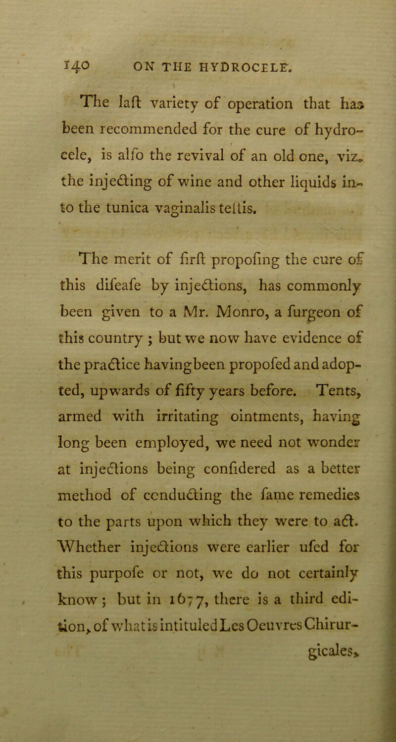 The laft variety of operation that has been recommended for the cure of hydro- cele, is alfo the revival of an old one, viz* the injecting of wine and other liquids in- to the tunica vaginalis tellis. The merit of firft propofmg the cure of this difeafe by injections, has commonly been given to a Mr. Monro, a furgeon of this country ; but we now have evidence of the praCtice havingbeen propofed and adop- ted, upwards of fifty years before. Tents, armed with irritating ointments, having long been employed, we need not wonder at injections being confidered as a better method of conducting the fame remedies to the parts upon which they were to aCt. Whether injections were earlier ufed for this purpofe or not, we do not certainly know7-; but in 1677, there is a third edi- tion, of what is intituled Les Oeuvres Chirur- gicales*