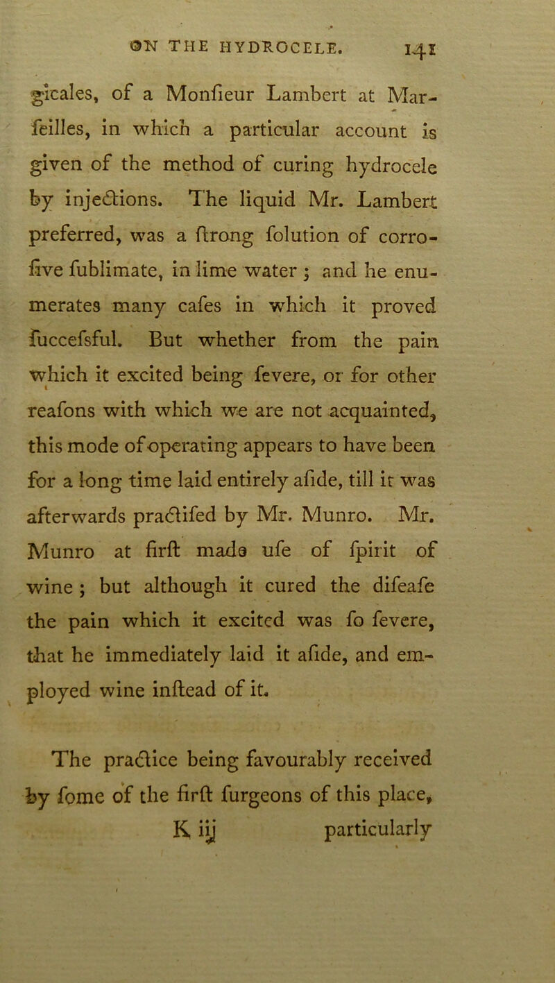 gieales, of a Monfieur Lambert at Mar- feilles, in which a particular account is given of the method of curing hydrocele by injections. The liquid Mr. Lambert preferred, was a ftrong folution of corro- iive fublimate, in lime water ; and he enu- merates many cafes in which it proved fuccefsful. But whether from the pain which it excited being fevere, or for other reafons with which we are not acquainted, this mode of operating appears to have been for a long time laid entirely afide, till it was afterwards pradlifed by Mr. Munro. Mr. Munro at firft made ufe of fpirit of wine ; but although it cured the difeafe the pain which it excited was fo fevere, that he immediately laid it afide, and em- ployed wine inftead of it. The pradlice being favourably received by fome of the firft furgeons of this place, K iij particularly