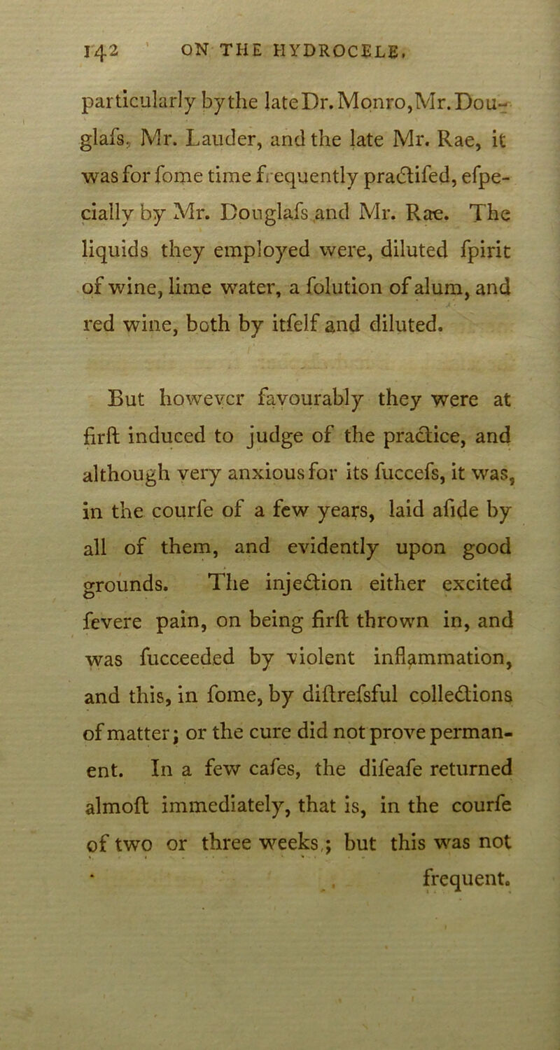 particularly by the late Dr. Monro,Mr. Dou- glafs, Mr. Lauder, and the late Mr. Rae, it was for fome time frequently pradtifed, efpe- cially by Mr. Bouglafs.and Mr. Rae. The liquids they employed were, diluted fpirit of wine, lime water, a folution of alum, and red wine, both by itfelf and diluted. But however favourably they were at firft induced to judge of the practice, and although very anxious for its fuccefs, it was, in the courfe of a few years, laid afide by all of them, and evidently upon good grounds. The injection either excited fevere pain, on being firft thrown in, and was fucceeded by violent inflammation, and this, in fome, by diftrefsful collections of matter; or the cure did not prove perman- ent. In a few cafes, the difeafe returned almoft immediately, that is, in the courfe of two or three weeks,; but this was not frequent.