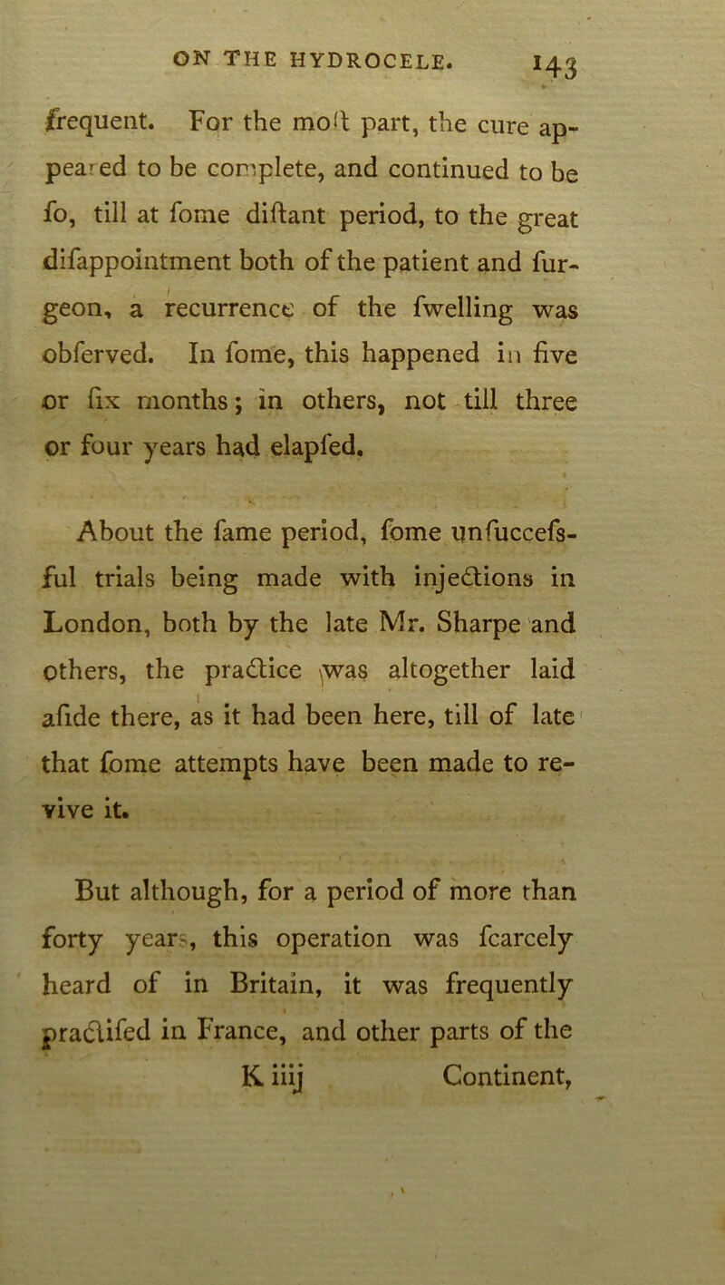 *43 ' tr frequent. For the mo!t part, the cure ap- peared to be complete, and continued to be fo, till at fome diftant period, to the great difappointment both of the patient and fur- geon, a recurrence of the fwelling was obferved. In fome, this happened in five or fix months; in others, not till three or four years had elapfed. About the fame period, fome unfiuccefs- ful trials being made with injections in London, both by the late Mr. Sharpe and others, the practice ^was altogether laid afide there, as it had been here, till of late that fome attempts have been made to re- vive it. But although, for a period of more than forty year-, this operation was fcarcely heard of in Britain, it was frequently pra&ifed in France, and other parts of the K. iiij Continent,