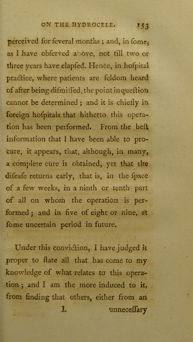 *53 perceived for feveral months ; and, in fome^ as I have obferved alcove, not till two or three years have elapfed. Hence, in hofpital practice, where patients are feldom heard of after being difmi(Ted, the point inqueftiofr cannot be determined ; and it is chiefly in foreign hofpitals that hithefto this opera- tion has been performed. From the bed information that I have been able to pro- cure, it appears, that, although, in many, a complete cure is obtained, yet that the difeafe returns early, that is, in the fpace of a few weeks, in a ninth or tenth part of all on whom the operation is per- formed ; and in five of eight or nine, at fome uncertain period in future. / f Under this convidlion, I have judged it proper to date all that has come to my knowledge of what relates to this opera- tion ; and I am the more induced to it, from finding that others, either from an L unneceffary