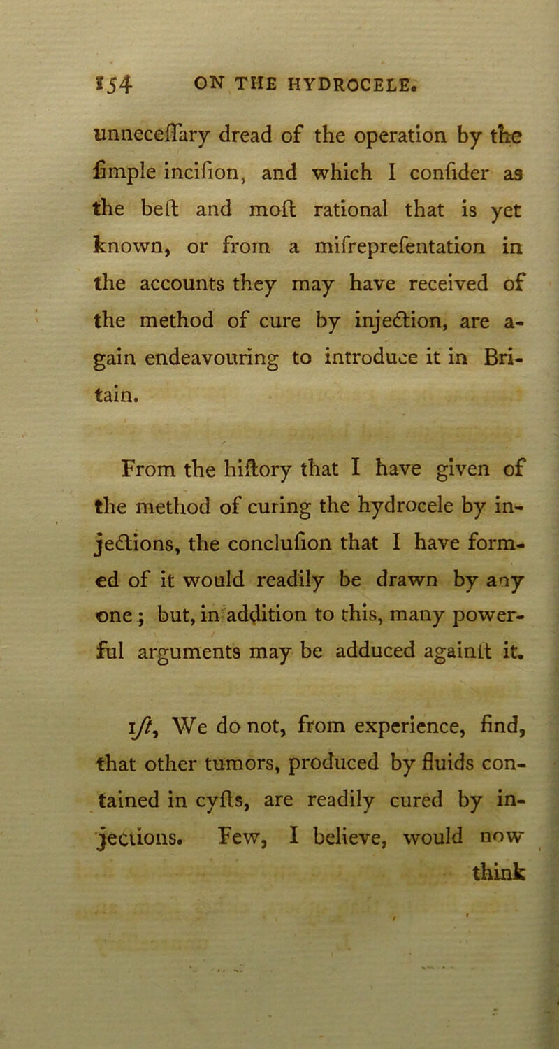 unneceffary dread of the operation by the fimple incifion, and which I confider as the bed; and mofl rational that is yet known, or from a mifreprefentation in the accounts they may have received of the method of cure by injection, are a- gain endeavouring to introduce it in Bri- tain. From the hiftory that I have given of the method of curing the hydrocele by in- jections, the conclufion that I have form- ed of it would readily be drawn by any one ; but, in addition to this, many power- ful arguments may be adduced againLt it. ift. We do not, from experience, find, that other tumors, produced by fluids con- tained in cyfts, are readily cured by in- jections. Few, I believe, would now think