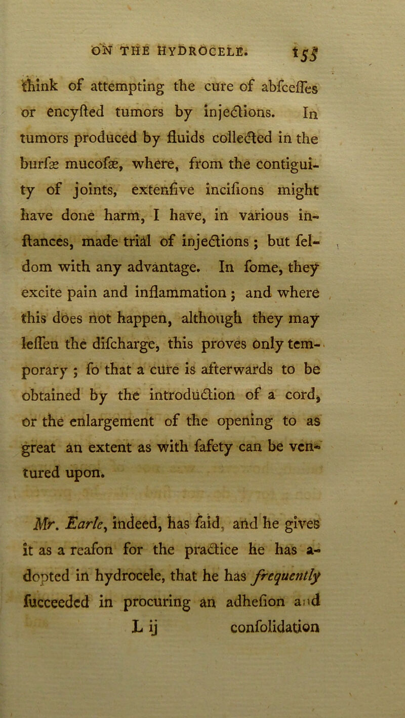 HS think of attempting the cure of abfcefTes or encyfted tumors by injections. In tumors produced by fluids collected in the burfas mucofse, where, from the contigui- ty of joints, extenfive incifions might have done harm, I have, in various in- ftances, made trial of injections ; but fel- dom with any advantage. In fome, they excite pain and inflammation ; and where this does not happen, although they may fallen the difcharge, this proves only tem- porary ; fo that a cure is afterwards to be obtained by the introduction of a cord, or the enlargement of the opening to as great an extent as with fafety can be ven- tured upon. Mr. Earle, indeed, has faid, and he gives it as a reafon for the practice he has a- dcpted in hydrocele, that he has frequently fucceedcd in procuring an adhefion and L ij confolidation