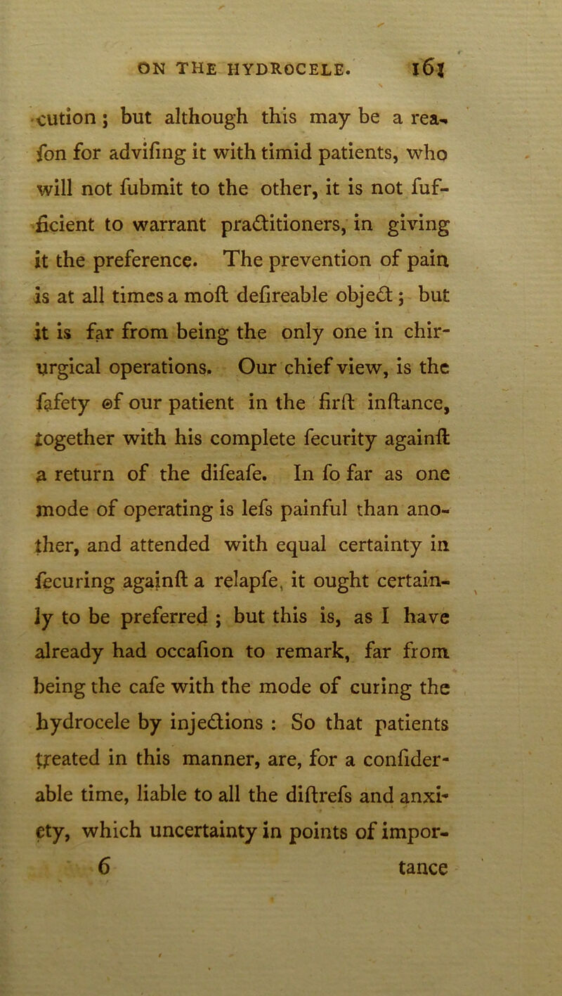 cution; but although this may be a rea- fon for advifing it with timid patients, who will not fubmit to the other, it is not fuf- ficient to warrant practitioners, in giving it the preference. The prevention of pain is at all times a moft defireable objed; but it is far from being the only one in chir- urgical operations. Our chief view, is the fafety ©f our patient in the firft inftance, together with his complete fecurity againft a return of the difeafe. In fo far as one mode of operating is lefs painful than ano- ther, and attended with equal certainty in fecuring againft a relapfe, it ought certain- ly to be preferred ; but this is, as I have already had occafion to remark, far from being the cafe with the mode of curing the hydrocele by injedions : So that patients treated in this manner, are, for a confider- able time, liable to all the diftrefs and anxh ety, which uncertainty in points of impor-