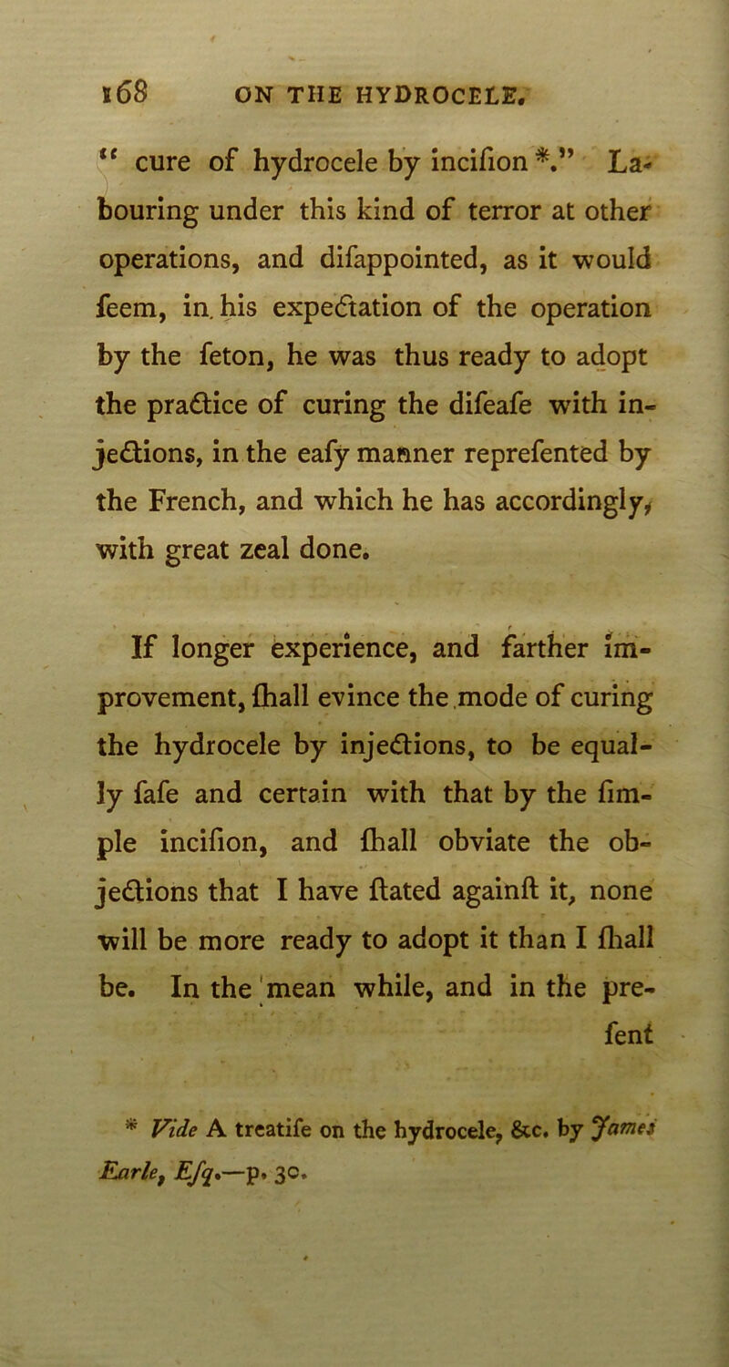 tc cure of hydrocele by incifion La- bouring under this kind of terror at other operations, and difappointed, as it would feem, in. his expectation of the operation by the feton, he was thus ready to adopt the practice of curing the difeafe with in- jections, in the eafy manner reprefented by the French, and which he has accordingly, with great zeal done. If longer experience, and farther im- provement, {hall evince the .mode of curing the hydrocele by injections, to be equal- ly fafe and certain with that by the fim- ple incifion, and (hall obviate the ob- jections that I have flated againft it, none will be more ready to adopt it than I fhall be. In the'mean while, and in the pre- fent * Vide A treatife on the hydrocele, &c. by 'James Ejxrlet EJq»—p. 3c.