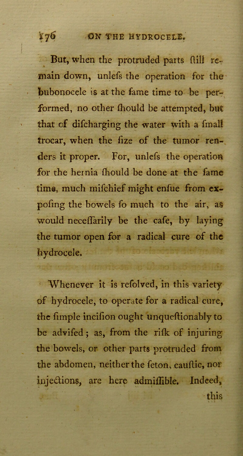 But, when the protruded parts ftill re- main down, unlefs the operation for the bubonocele is at the fame time to be per- formed, no other (hould be attempted, but that of difcharging the water with a fmall trocar, when the fize of the tumor ren- ders it proper. For, unlefs the operation for the hernia fhould be done at the fame time, much mifchief might enfue from ex- pofing the bowels fo much to the air, as would necellarily be the cafe, by laying the tumor open for a radical cure of the hydrocele. Whenever it is refolved, in this variety of hydrocele, to operate for a radical cure, the fimple incifion ought unqueftionably to be advifed; as, from the rifk of injuring the bowels, or other parts protruded from the abdomen, neither the feton, cauftic, nor inje&ions, are here admiflible. Indeed, this