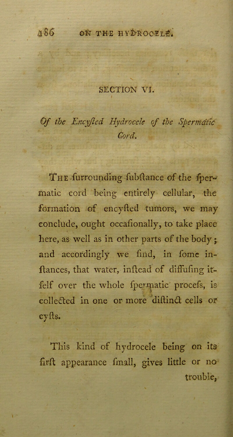 SECTION VI. i . Of the TLncyfled Hydrocele of the Spermatic Cord. The .furrounding fubfianee of the fper- matic cord being entirely cellular, the formation of encyfted tumors, we may conclude, ought occafionally, to take place here, as well as in other parts of the body -r and accordingly we find, in fome in- fiances, that water, inftcad of diffufing it- felf over the whole fperJ^iatic procefs, is collected in one or more diftinft cells or cyfts. This kind of hydrocele being on its firft appearance fmall, gives little or no trouble,