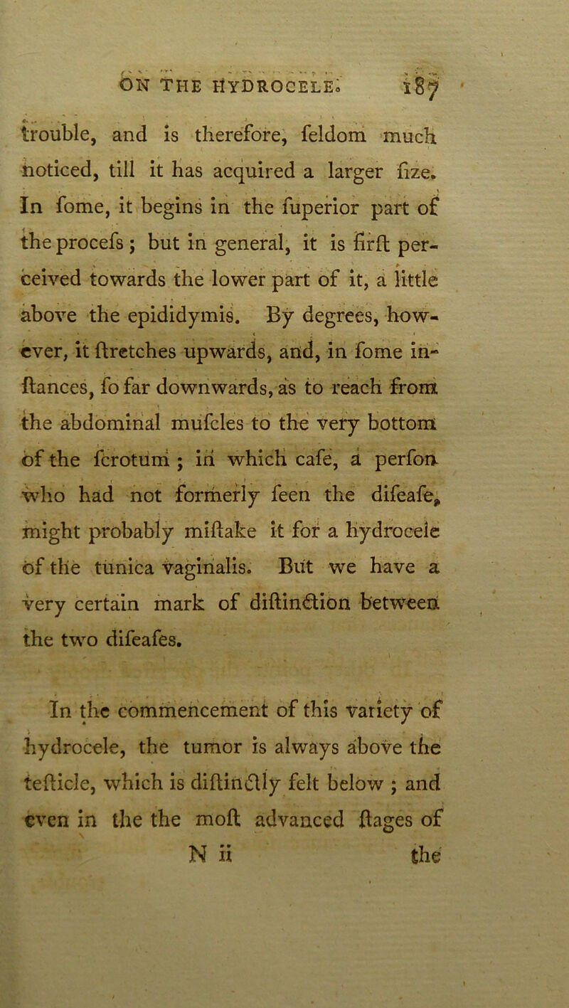 * ^ - trouble, and is therefore, feldom much noticed, till it has acquired a larger nze. In fome, it begins in the fuperior part of the procefs ; but in general, it is firft per- ceived towards the lower part of it, a little above the epididymis. By degrees, how- ever, it ftretches upwards, and, in fome in- ftances, fo far downwards, as to reach from the abdominal mufcles to the very bottom of the fcrotuni ; in which cafe, a perfon who had not formerly feen the difeafe* might probably miftake it for a hydrocele of the tunica vaginalis. But we have a very certain mark of diftinftion between the two difeafes. In the commencement of this variety of hydrocele, the tumor is always above the 1 * ' ■ 4 tefticle, which is diftin&ly felt below ; and even in the the moft advanced ftages of N ii the