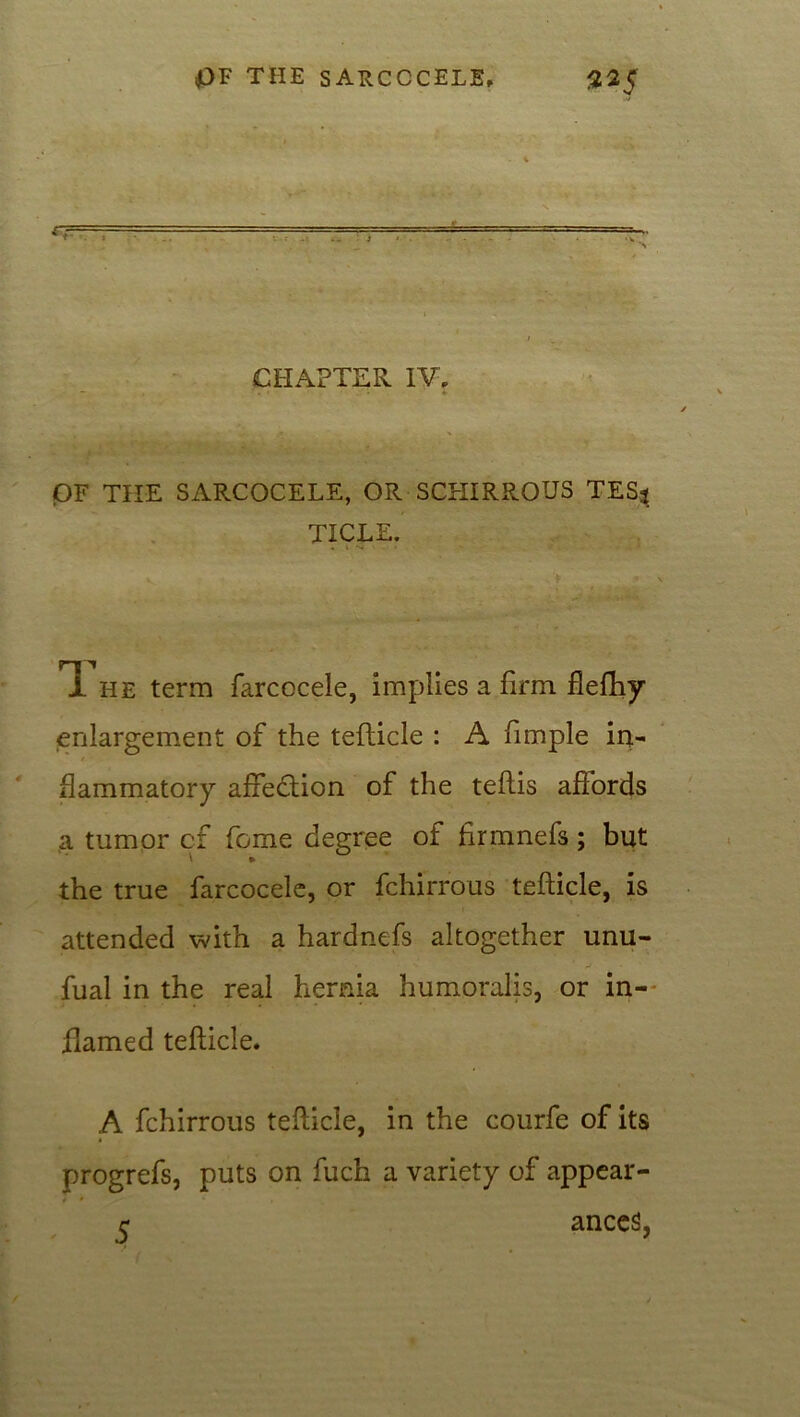 « = CHAPTER IV, OF THE SARCOCELE, OR SCHIRROUS TESj TICLE. li he term farcocele, implies a firm flefhy enlargement of the tefticle : A fimple in- flammatory affection of the teflis affords a tumor cf fome degree of firmnefs; but the true farcocele, or fchirrous tefticle, is attended with a hardnefs altogether unu- fual in the real hernia humoralis, or in- flamed tefticle. A fchirrous tefticle, in the courfe of its progrefs, puts on ftich a variety of appear- r ances,