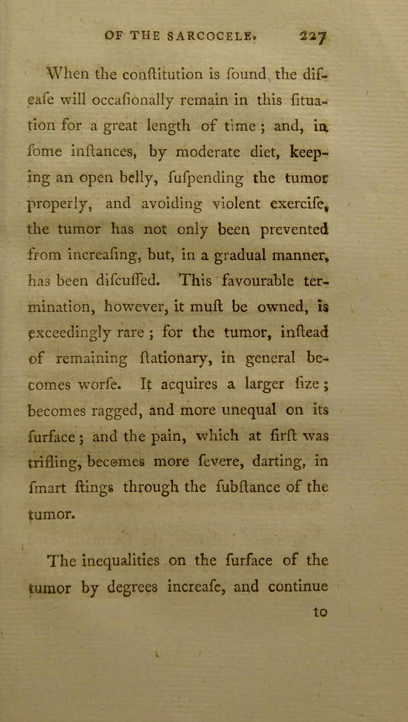 When the conftitution is found the dif- eafe will occafionally remain in this fltua- tion for a great length of time ; and, in fome inftances, by moderate diet, keep- i ing an open belly, fufpending the tumor properly, and avoiding violent exercife, the tumor has not only been prevented from increafmg, but, in a gradual manner, has been difcuffed. This favourable ter- mination, however, it mull be owned, is exceedingly rare ; for the tumor, inflead of remaining ftationary, in general be- comes worfe. It acquires a larger fize ; becomes ragged, and more unequal on its furface; and the pain, which at firft was trifling, becomes more fevere, darting, in fmart flings through the fubflance of the tumor. i The inequalities on the furface of the tumor by degrees increafc, and continue to V