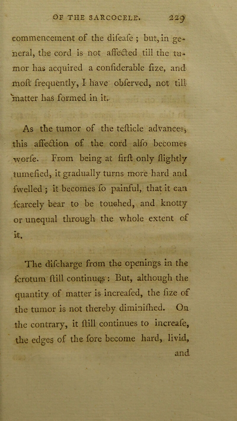 commencement of the difeafe ; but, in ge- neral, the cord is not affe&ed till the tu- mor has acquired a confiderable iize, and moft frequently, I have obferved, not till matter has formed in it. As the tumor of the tefticle advances, this affection of the cord alfo becomes worfe. From being at firft only flightly tumefied, it gradually turns more hard and fvvelled ; it becomes fo painful, that it can Scarcely bear to be touched, and knotty or unequal through the whole extent of it. The difcharge from the openings in the fcrotum {till continue^ : But, although the quantity of matter is increafed, the fize of the tumor is not thereby diminifhed. On the contrary, it {till continues to increafe, the edges of the fore become hard, livid, and