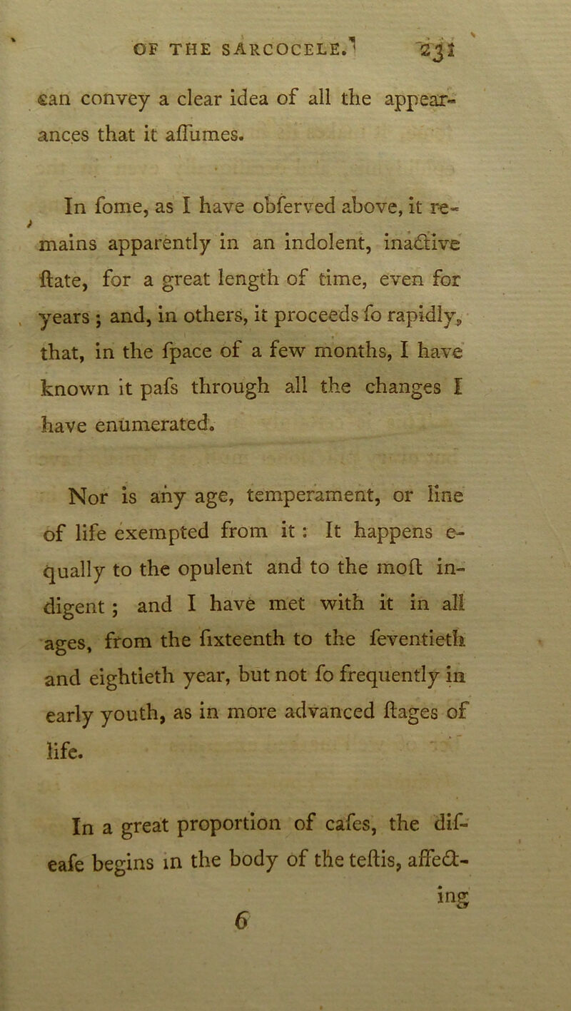 ean convey a clear idea of all the appear- ances that it afliimes. In fome, as I have obferved above, it re- > mains apparently in an indolent, inactive ftate, for a great length of time, even for years ; and, in others, it proceeds fo rapidly,, that, in the fpace of a few months, I have known it pafs through all the changes I have enumerated. Nor is any age, temperament, or line of life exempted from it : It happens e- qually to the opulent and to the molt in- digent ; and I have met with it in all ages, from the fixteenth to the feventieth. and eightieth year, but not fo frequently in early youth, as in more advanced ftages of life. In a great proportion of cafes, the dif- eafe begins in the body of the teftis, affed- ing