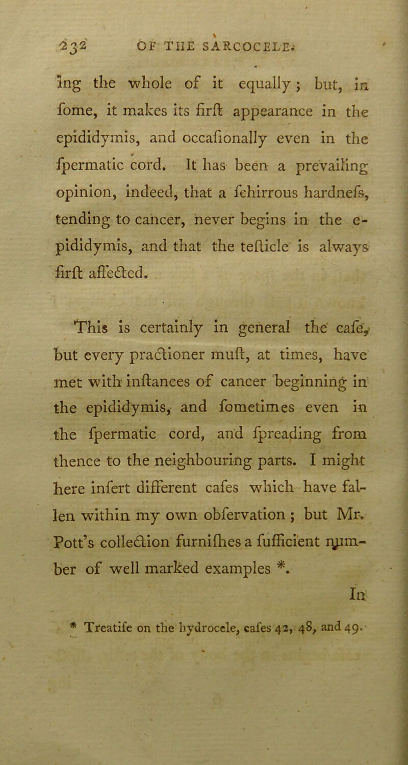 ing the whole of it equally; but, in fome, it makes its firft appearance in the epididymis, and occafionally even in the fpermatic cord. It has been a prevailing opinion, indeed, that a fehirrous hardnefs, tending to cancer, never begins in the e- pididymis, and that the teflicle is always firft affedted. This is certainly in general the cafe* but every pradlioner muft, at times, have met with inftances of cancer beginning in the epididymis, and fometimes even in the fpermatic cord, and fpreading from thence to the neighbouring parts. I might here infert different cafes which have fal- len within my own obfervation ; but Mr. Pott’s colledlion furnifhes a fufficient lum- ber of well marked examples *. In * Treatife on the hydrocele, cafes 42, 48, and 49,