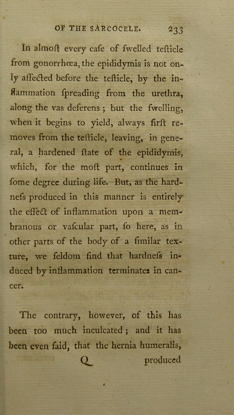 In almofi every cafe of fwelled tefUcle from gonorrhoea, the epididymis is not on- ly affedled before the teflicle, by the in- flammation fpreading from the urethra, along the vas deferens ; but the fwelling, when it begins to yield, always firlt re- moves from the teflicle, leaving, in gene- ral, a hardened Rate of the epididymis, which, for the moR part, continues in fome degree during life. But, as the hard- nefs produced in this manner is entirely the efFedt of inflammation upon a mem- branous or vafcular part, fo here, as in other parts of the body of a fimilar tex- ture, we feldom find that hardnefs in- duced by inflammation terminates in can- cer. The contrary, however, of this has been too much inculcated ; and it has been even faid, that the hernia humeralis, produced