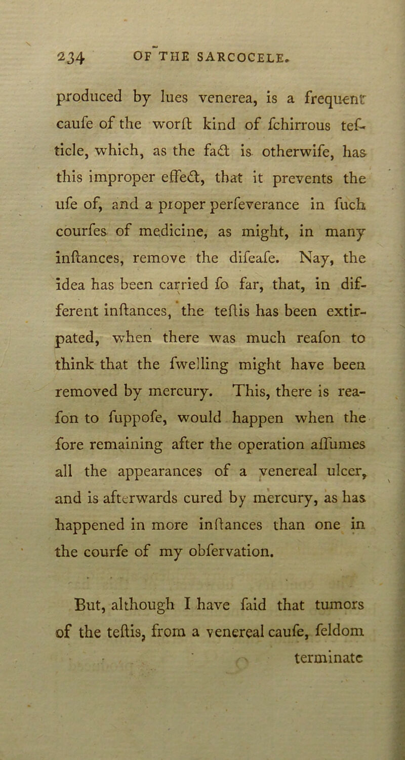 produced by lues venerea, is a frequent caufe of the word kind of fchirrous tef- tide, which, as the fad is otherwife, has this improper effed, that it prevents the ufe of, and a proper perfeverance in fuch courfes of medicine, as might, in many indances, remove the difeafe. Nay, the idea has been carried fo far, that, in dif- ferent indances, the tedis has been extir- pated, when there was much reafon to think that the fwelling might have been removed by mercury. This, there is rea- fon to fuppofe, would happen when the fore remaining after the operation aflumes all the appearances of a venereal ulcer, and is afterwards cured by mercury, as has happened in more indances than one in the courfe of my obfervation. But, although I have faid that tumors of the tedis, from a venereal caufe, feldom terminate