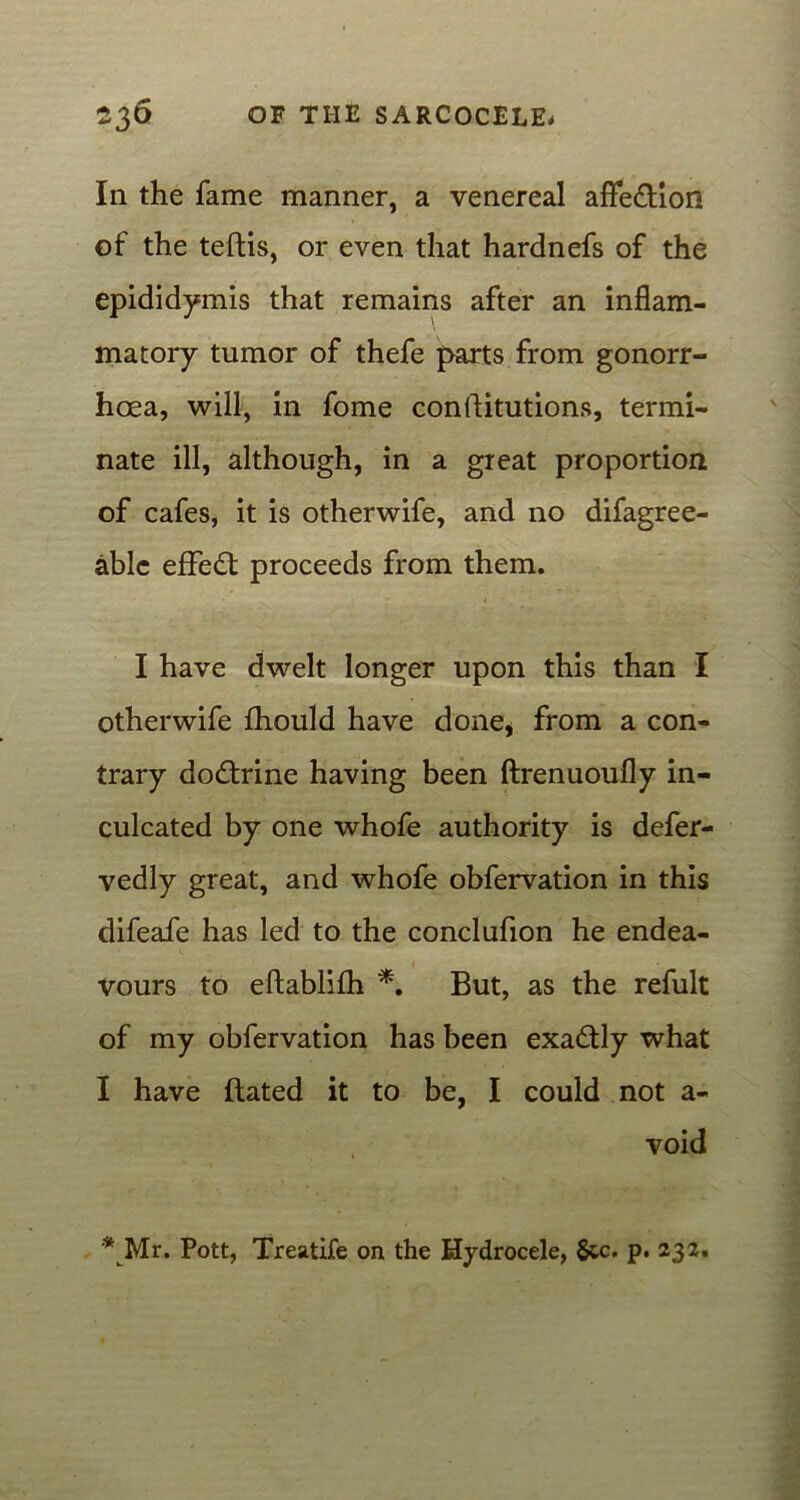 In the fame manner, a venereal affe&ion of the teftis, or even that hardnefs of the epididymis that remains after an inflam- matory tumor of thefe parts from gonorr- hoea, will, in fome conllitutions, termi- nate ill, although, in a great proportion of cafes, it is otherwife, and no difagree- able effect proceeds from them. I have dwelt longer upon this than I otherwife fhould have done, from a con- trary dodtrine having been ftrenuoufly in- culcated by one whofe authority is defer- vedly great, and whofe obfervation in this difeafe has led to the conclufion he endea- vours to eftablifh *. But, as the refult of my obfervation has been exactly what I have Bated it to be, I could not a- void *Mr. Pott, Treatife on the Hydrocele, 6tc. p. 232.