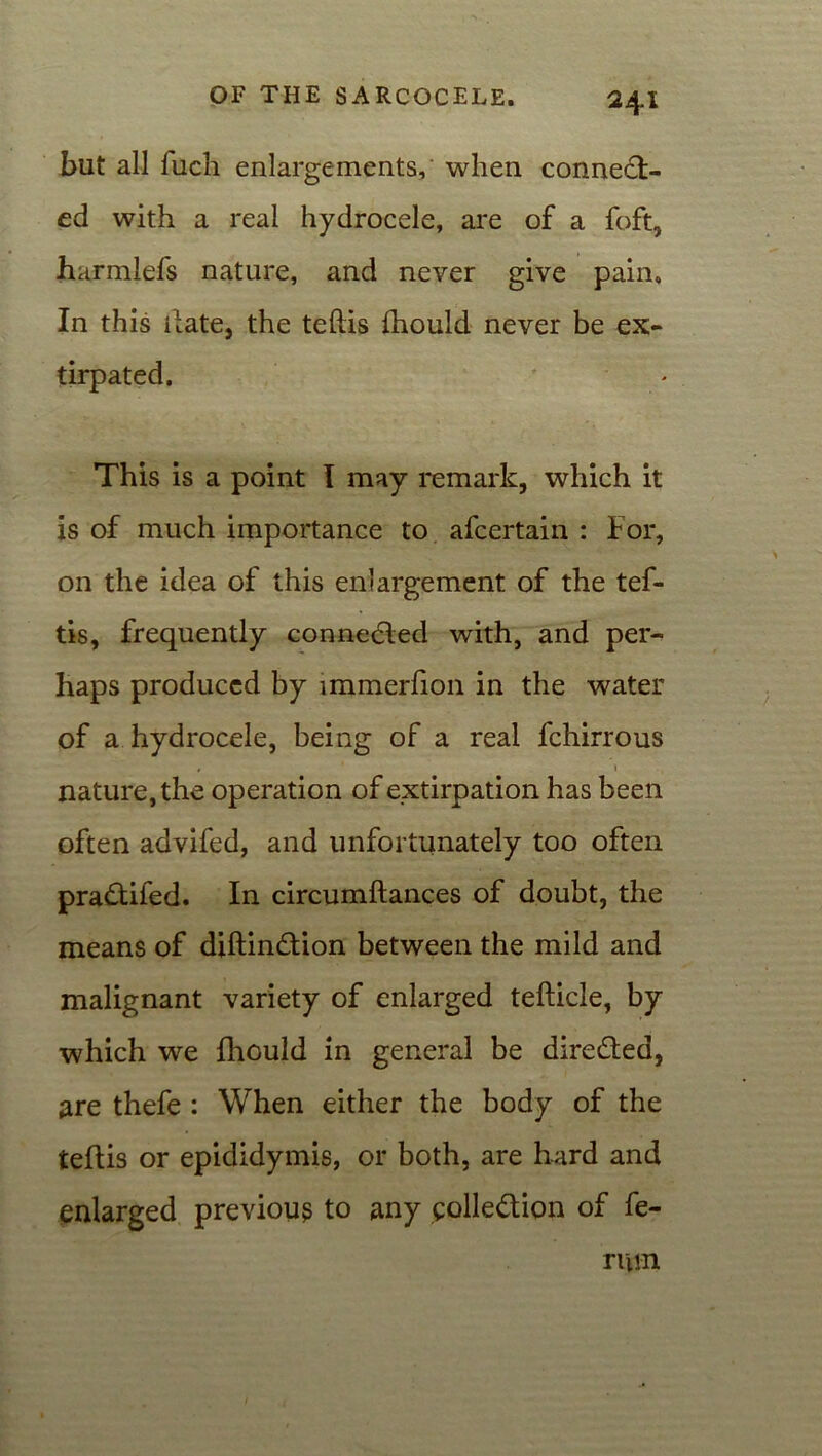 but all fucli enlargements, when connect- ed with a real hydrocele, are of a foft, harmlefs nature, and never give pain. In this hate, the teftis ftiould never be ex- tirpated. This is a point I may remark, which it is of much importance to afcertain : For, on the idea of this enlargement of the tef- tis, frequently connected with, and per- haps produced by immerfion in the water of a hydrocele, being of a real fchirrous nature, the operation of extirpation has been often advifed, and unfortunately too often pradtifed. In circumftances of doubt, the means of diftinCtion between the mild and malignant variety of enlarged tefticle, by which we fhould in general be directed, are thefe : When either the body of the teftis or epididymis, or both, are hard and enlarged previous to any collection of fe- ruin