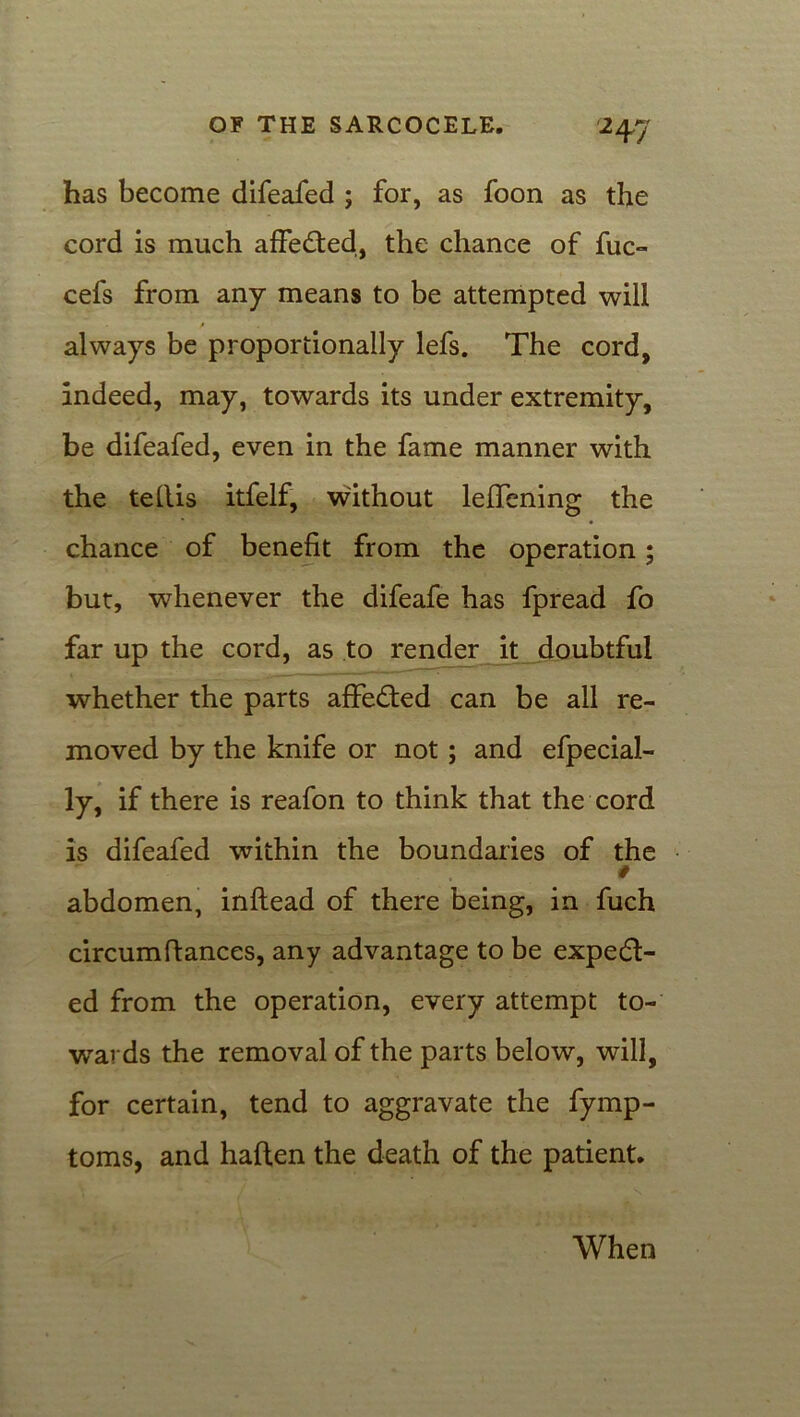 has become difeafed ; for, as foon as the cord is much affedted, the chance of fuc- cefs from any means to be attempted will always be proportionally lefs. The cord, indeed, may, towards its under extremity, be difeafed, even in the fame manner with the tellis itfelf, without lefTening the chance of benefit from the operation; but, whenever the difeafe has fpread fo far up the cord, as to render it doubtful whether the parts affedted can be ail re- moved by the knife or not ; and efpecial- ly, if there is reafon to think that the cord is difeafed within the boundaries of the abdomen, inflead of there being, in fuch circumfiances, any advantage to be expedl- ed from the operation, every attempt to- wards the removal of the parts below, will, for certain, tend to aggravate the fymp- toms, and haflen the death of the patient. When