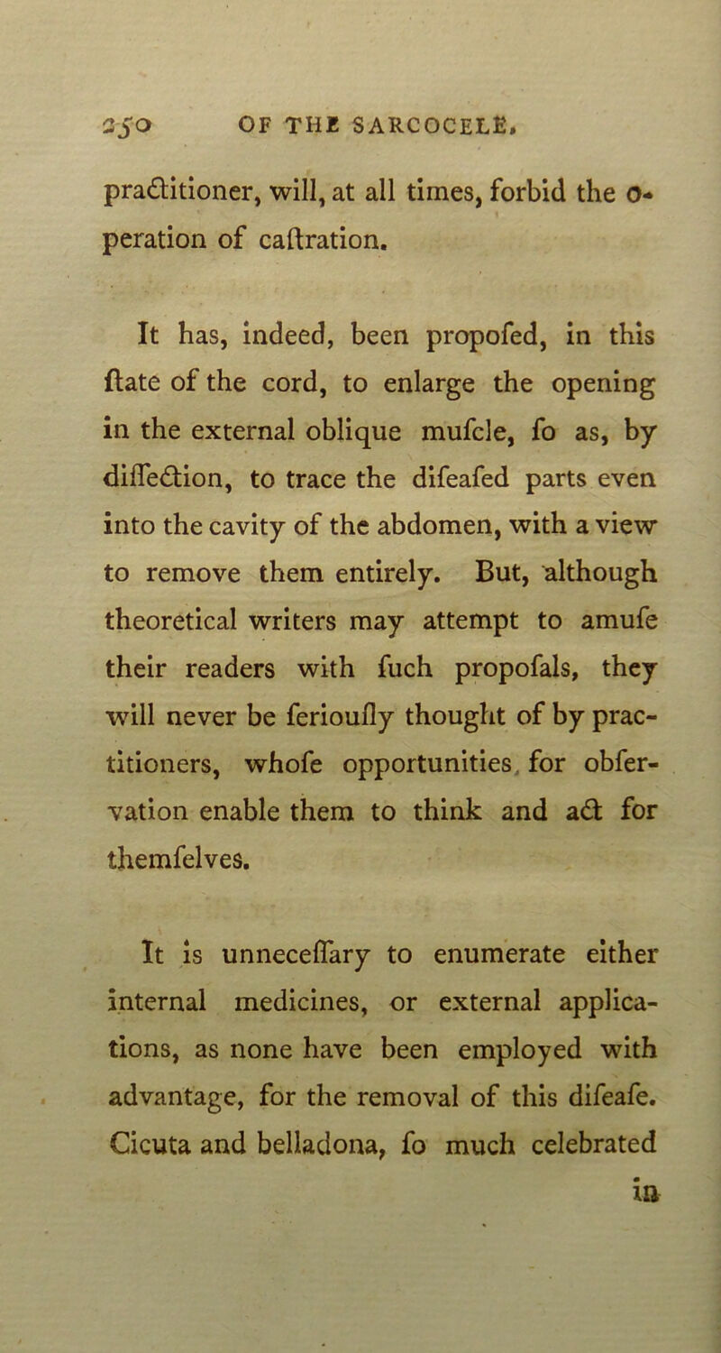 praditioner, will, at all times, forbid the 0- peration of caftration. It has, indeed, been propofed, in this Hate of the cord, to enlarge the opening in the external oblique mufcle, fo as, by difiedion, to trace the difeafed parts even into the cavity of the abdomen, with a view to remove them entirely. But, although theoretical writers may attempt to amufe their readers with fuch propofals, they will never be ferioufly thought of by prac- titioners, whofe opportunities for obfer- vation enable them to think and ad for themfelves. It is unneceflary to enumerate either internal medicines, or external applica- tions, as none have been employed with advantage, for the removal of this difeafe. Cicuta and belladona, fo much celebrated in