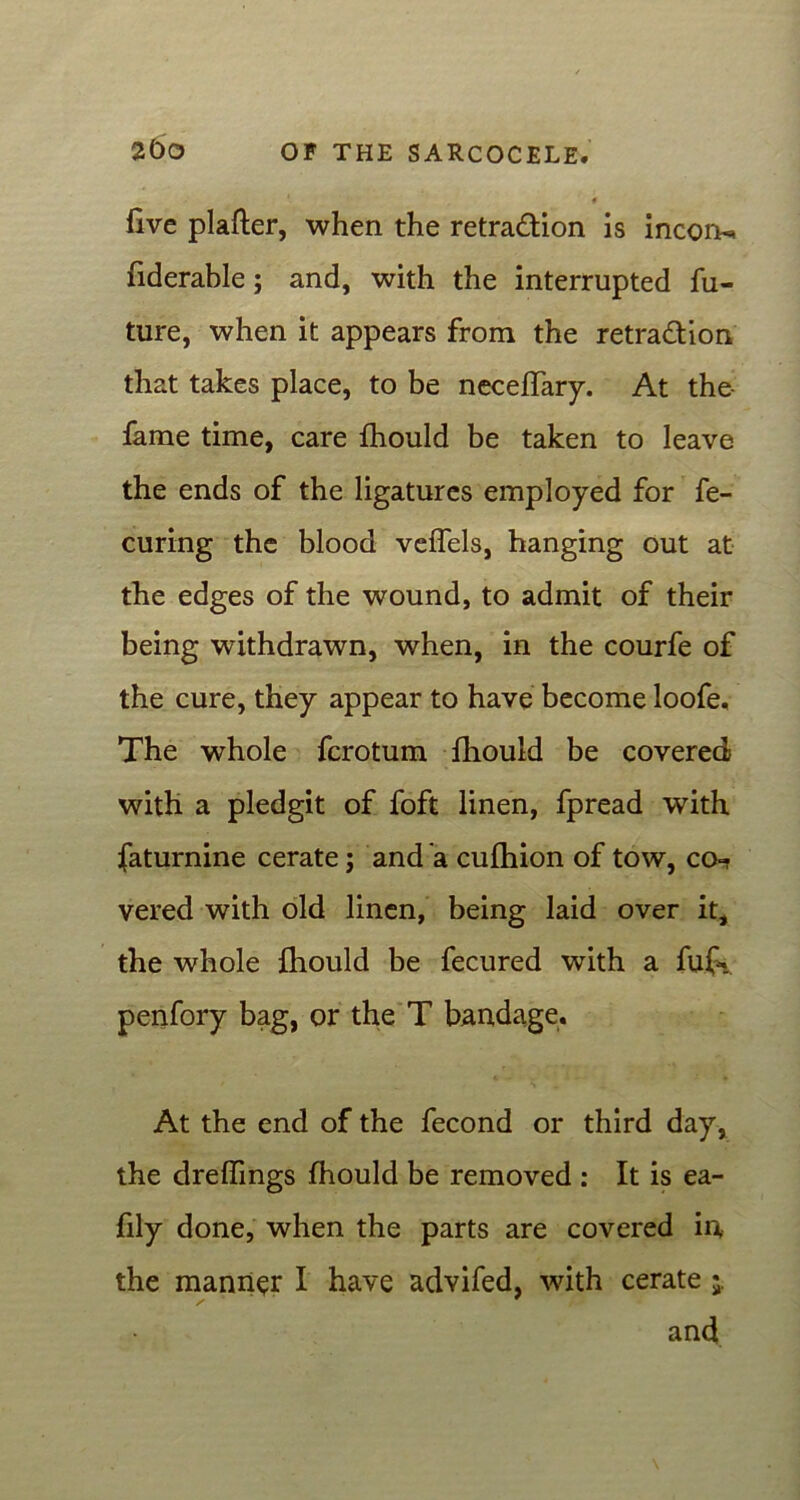 1 « live plafter, when the retra&ion is incoi^ fiderable; and, with the interrupted fu- ture, when it appears from the retra&ion that takes place, to be neceffary. At the- fame time, care fhould be taken to leave the ends of the ligatures employed for fe- curing the blood veffels, hanging out at the edges of the wound, to admit of their being withdrawn, when, in the courfe of the cure, they appear to have become loofe. The whole fcrotum fhould be covered with a pledgit of foft linen, fpread with faturnine cerate; and a culhion of tow, co=? vered with old linen, being laid over it, the whole fhould be fecured with a fufc penfory bag, or the T bandage. At the end of the fecond or third day, the drelfings fhould be removed : It is ea- fily done, when the parts are covered in, the manner I have advifed, with cerate $, and