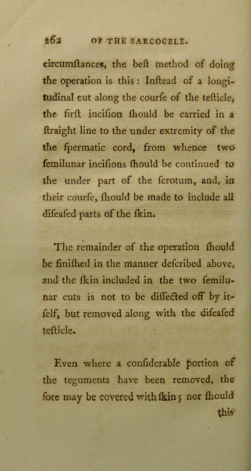 circumftances, the belt method of doing the operation is this : Inftead of a longi- tudinal cut along the courfe of the tefticle, the firft incifion fhould be carried in a ftraight line to the under extremity of the the fpermatic cord, from whence two femilunar incifions fhould be continued to the under part of the fcrotum, and, in their courfe, fhould be made to include all difeafed parts of the fkin. The remainder of the operation fhould be finifhed in the rrianner defcribed above, and the fkin included in the two femilu- nar cuts is not to be differed off by it- felf, but removed along with the difeafed tefticle. Even where a confiderable portion of the teguments have been removed, the fore may be covered with fkin $ nor fhould this