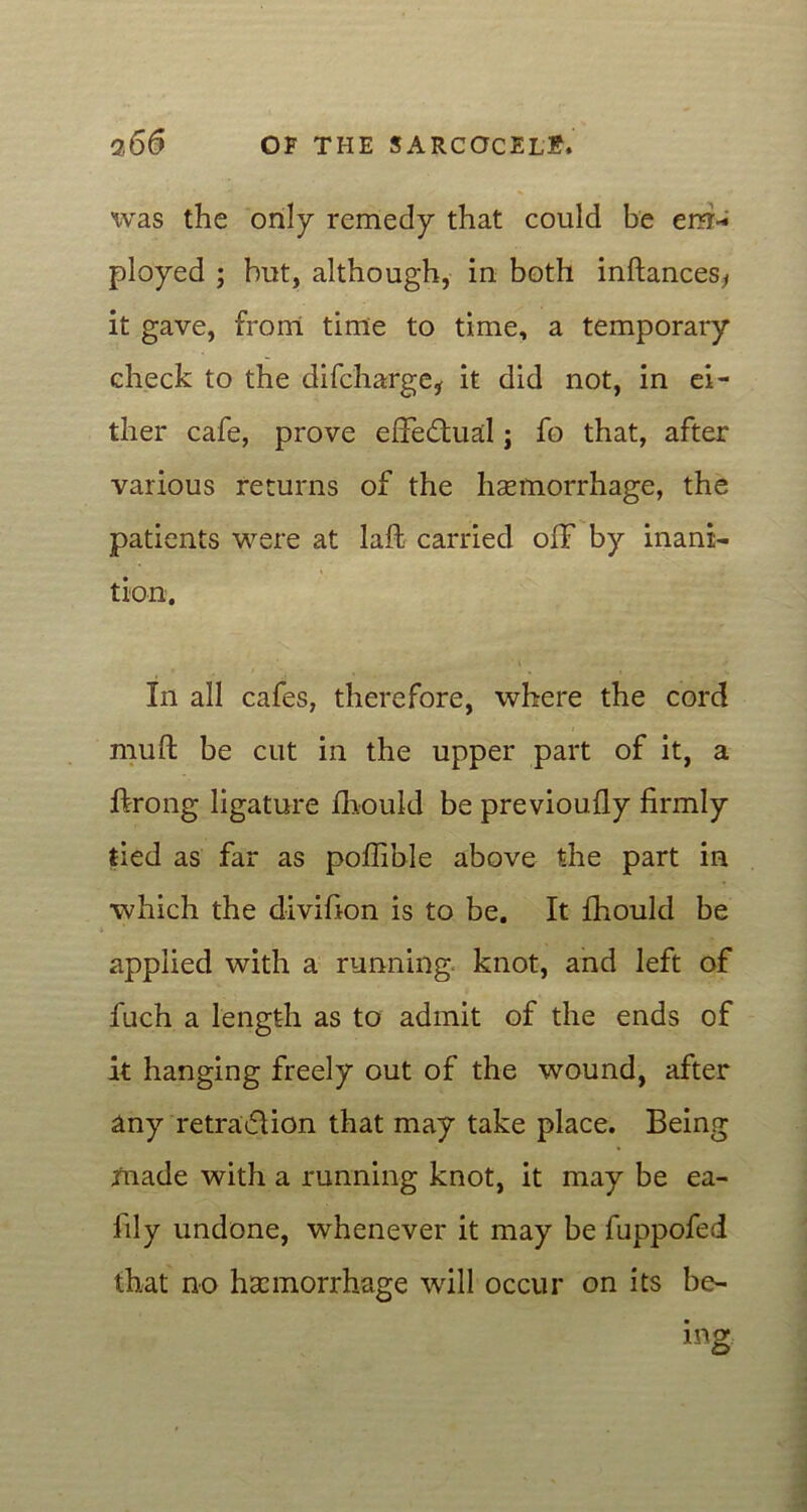 was the only remedy that could be em- ployed ; hut, although, in both inftances* it gave, from time to time, a temporary check to the difcharge* it did not, in ei- ther cafe, prove effectual j fo that, after various returns of the hsemorrhage, the patients were at laft carried off by inani- tion. In all cafes, therefore, where the cord mu ft be cut in the upper part of it, a ftrong ligature fhould be previoufly firmly tied as far as poffible above the part in which the divifion is to be. It fihould be applied with a running knot, and left of fuch a length as to admit of the ends of it hanging freely out of the wound, after any retratflion that may take place. Being made with a running knot, it may be ea- fily undone, whenever it may be fuppofed that no haemorrhage will occur on its be-