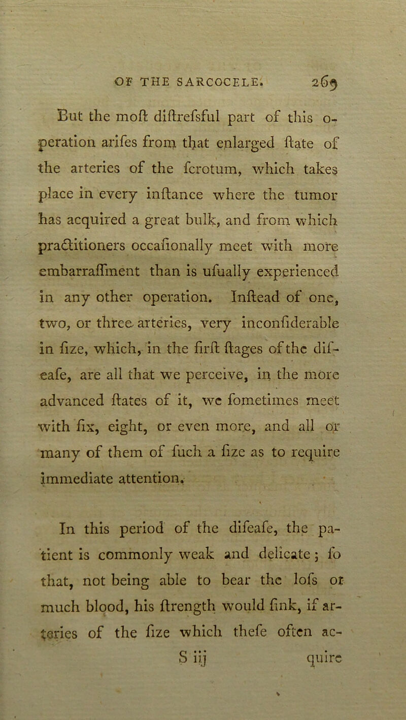 But the moft diftrefsful part of this o- peration arifes from that enlarged hate of the arteries of the fcrotum, which takes place in every inflance where the tumor has acquired a great bulk, and from which practitioners occafionally meet with more embarraffment than is ufually experienced in any other operation. Inftead of one, two, or three, arteries, very inconfiderable in fize, which, in the firft ftages of the dif- eafe, are all that we perceive, in the more advanced ftates of it, we fometimes meet with fix, eight, or even more, and all or many of them of fuch a fize as to require immediate attention. In this period of the difeafe, the pa- tient is commonly wreak and delicate; fo that, not being able to bear the lofs or much blood, his ftrength would fink, if ar- teries of the fize which thefe often ac- S iij quire