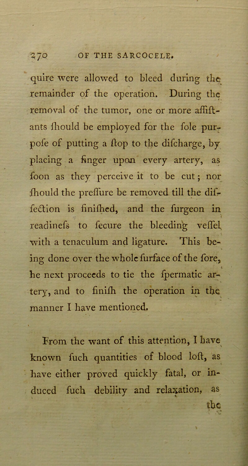 quire were allowed to bleed during the remainder of the operation. During the removal of the tumor, one or more affift- ants fhould be employed for the foie pur- pofe of putting a flop to the difcharge, by- placing a finger upon every artery, as foon as they perceive it to be cut; nor fhould the preffure be removed till the difi- ledtion is finiftied, and the furgeon in < readinefs to fecure the bleeding veffei. with a tenaculum and ligature. This be- ing done over the whole furface of the fore, he next proceeds to tie the fpermatic ar- tery, and to finifh the operation in the manner I have mentioned. Brom the want of this attention, I have known fuch quantities of blood loft, as have either proved quickly fatal, or in- duced fuch debility and relaxation, as the