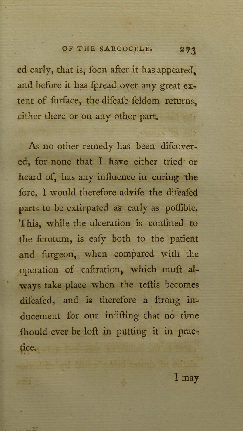 ed early, that is, foon after it has appeared, and before it has fpread over any great ex- tent of furface, the difeafe feldom returns, either there or on any other part. As no other remedy has been difcover- ed, for none that I have either tried or heard of, has any influence in curing the fore, I would therefore advife the difeafed parts to be extirpated as early as poflible. This, while the ulceration is confined to the fcrotum, is eafy both to the patient and furgeon, when compared with the operation of caftration, which mult al- ways take place when the teflis becomes difeafed, and is therefore a ftrong in- ducement for our infilling that no time fhould ever be loll in putting it in prac- tice. r * > * a I may