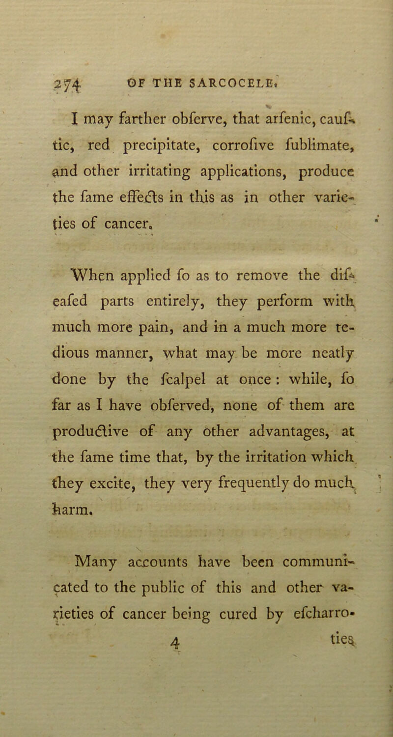 I may farther obferve, that arfenic, cauk tic, red precipitate, corrofive fublimate, and other irritating applications, produce the fame effects in this as in other varie- ties of cancer, When applied fo as to remove the dif- eafed parts entirely, they perform with, much more pain, and in a much more te- dious manner, what may be more neatly done by the fcalpel at once : while, fo far as I have obferved, none of them are productive of any other advantages, at the fame time that, by the irritation which they excite, they very frequently do much harm. \ Many accounts have been communi- cated to the public of this and other va- rieties of cancer being cured by efcharro- 4 tie*