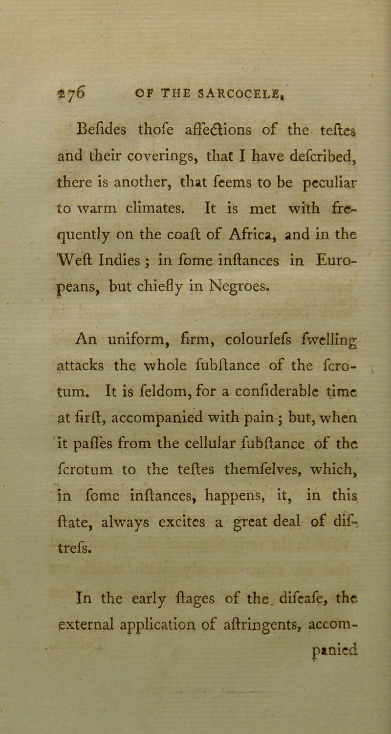 Befides thofe afFedlions of the teftes and their coverings, that I have defcribed, there is another, that feems to be peculiar to warm climates. It is met with fre- quently on the coaft of Africa, and in the Weft Indies ; in fome inftances in Euro- peans, bnt chiefly in Negroes. An uniform, firm, colourlefs fwclling \ attacks the whole fubftance of the fcro- tum. It is feldom, for a confiderable time at firft, accompanied with pain ; but, when it pafles from the cellular fubftance of the fcrotum to the teftes themfelves, which, -V ' » * in fome inftances, happens, it, in this ftate, always excites a great deal of dif- trefs. In the early ftages of the difeafe, the external application of aftringents, accom-