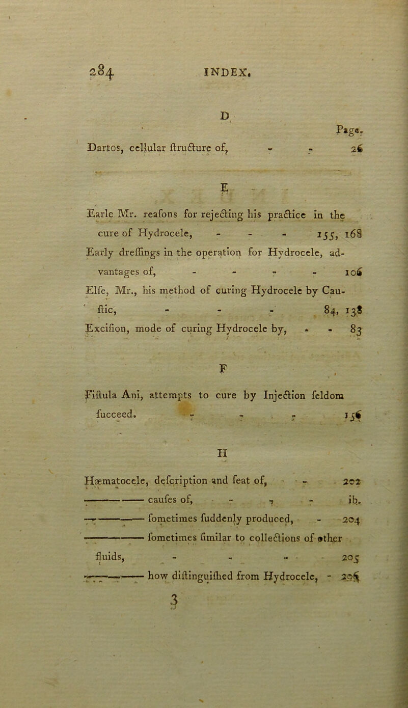 D Dartos, cellular ftru&urc of, P»g«* 26 E Earle Mr. reaforts for rejecting his pra&ice in the cure of Hydrocele, - 1S5, 168 Early dreflings in the operation for Hydrocele, ad- vantages of, - - - io£ Elfe, Mr., his method of curing Hydrocele by Cau- ftic, - Excifion, mode of curing Hydrocele by, 84, 138 • • 83 F Fiftula Ani, attempts to cure by Inje&ion feldora fucceed. - - » H Haematocele, dqfcription and feat of, - 202 caufes of, - - ^ - ib. fometiraes fuddenly produced, - 204 fometimes fimilar to collections of ather fluids, - - .. 205 .7*77 • how diftinguifhed from Hydrocele, - 2>s^