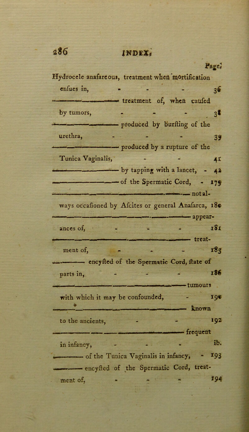 ?agej Hydrocele anafardous, treatment when mortification enfues in, - 3* - treatment of, when caufed by tumors, - - - 3I — —— ■ ■ ' produced by burfting of the urethra, 39 — — produced by a rupture of the Tunica Vaginalis, - - 41 11 ■ ■ — ■— by tapping with a lancet, - 42 ■ •— — of the Spermatic Cord, - 179 1 1 — ■■ I, ■ — not al- ways occafioned by Afcites or general Anafarca, 18© ■ —— — ■—*■■■■ appear- ances of, - * 181 ■ ■ — ' - - — treat- ment of, 1-83 —— eneyfted of the Spermatic Cord, flate of parts in, 1S6 . — 1 — — , 1—-- tumours with which it may be confounded, - 19® . ■ * ' — known to the ancients, - - *9® — — frequent in infancy, - ib* —• ■ of the Tunica Vaginalis in infancy, - *93 eneyfted of the Spermatic Cord, treat- *94 ment of,