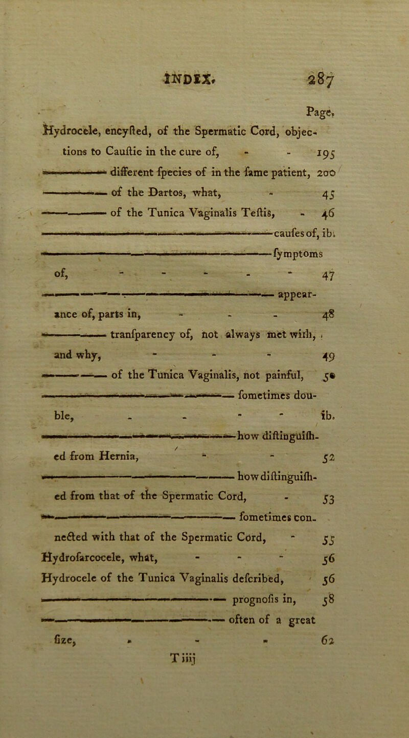 Page. Hydrocek, encyfled, of the Spermatic Cord, objec- tions to Cauftic in the cure of, - - 195 1 — different fpecies of in the fame patient, 200 ■■■• ■ ■ of the Dartos, what, - 45 — ■—' of the Tunica Vaginalis Teftis, - 46 •caufesof, ibi of, \ . . •• -V ... , ... 47 —- appear- ance of, parts in, - 48 — —— tranfparency of, not always met wiih, . and why, 49 \ -■ ——- of the Tunica Vaginalis, not painful, 5® - fometimes dou- ble, . . ib. —■■■ ' '■ . how diftinguilh- ed from Hernia, * - 52 ■■■■■- ■ ■■■—■—— ■ — - ——■ ■ howdiftinguifli- ed from that of the Spermatic Cord, - 53 ** ■ — fometimes con- ne&ed with that of the Spermatic Cord, - 53 Hydrofarcocele, what, 56 Hydrocele of the Tunica Vaginalis defcribed, 56 — ' ■■ ■ 1 ■ 1.11. 1 prognofis in, 58 ■- ■■■ ' —■— - —- often of a great Hze, 62