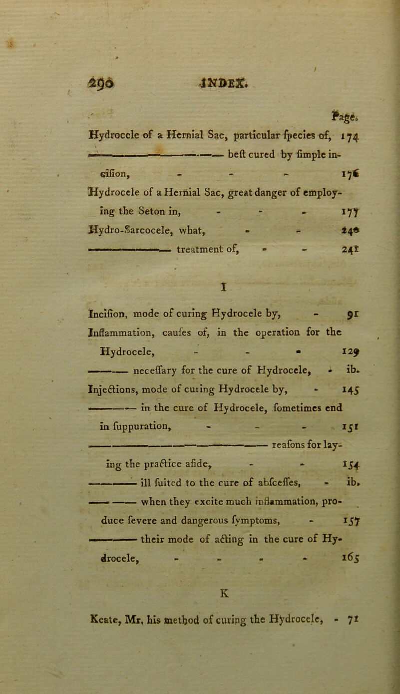 JNBEX. Pag do Hydrocele of a Hernial Sac, particular fpecies of, 174 * ■' — —*——— beft cured by Ample in- eifion, - - - 1 Hydrocele of a Hernial Sac, great danger of employ- ing the Seton in, - 177 Hydro-Sarcocele, what, - - ■ — treatment of, - - 241 I Incilion, mode of curing Hydrocele by, - $r Inflammation, caules of, in the operation for the Hydrocele, - - « 129 neceffary for the cure of Hydrocele, - ib. Inje£tions, mode of curing Hydrocele by, - 145 ■ in the cure of Hydrocele, fometimes end in fuppuration, - - - 151 reafons for lay- ing the praftice afide, - - 154 ill fuited to the cure of abfcelfes, - ib» — — when they excite much inflammation, pro- duce fevere and dangerous fymptoms, - 157 ■ ■ their mode of acting in the cure of Hy- drocele, - 165 K Ke&te, Mr, his method of curing the Hydrocele, - 71