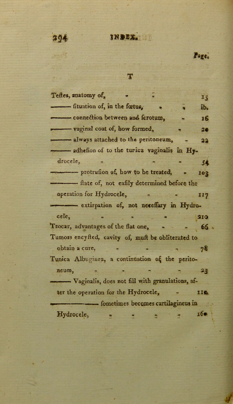 II# IN92X. 25 ib. If 29 22 Teftes, anatomy of,. - H fituation of, in the foetus, » , — cc-nneftioa between and fcrotum,  - vagina! coat of, how formed, - ■ always attached to the peritoneum, ■ adhefion of to the turica vaginalis in Hy- drocele, Si — protrufion ©£ bow to be treated, - 105 — — ftate of, not eafily determined before the operation for Hydrocele, - - 127 —r extirpation of, not neeeffary in Hydro- cele, - - aio t 'Trocar, advantages, of the flat one, - , Tumors encyfted, cavity of, muft be obliterated to obtain a cure, 78 Tunica Albuginea, a continuation oj; the perito- neum. *3 Vaginalis, does not fill with granulations, af- ter the operation for the Hydrocele, - xz& —— — fometimes becomes cartilagineus in • - - - 16* * Hydrocele,
