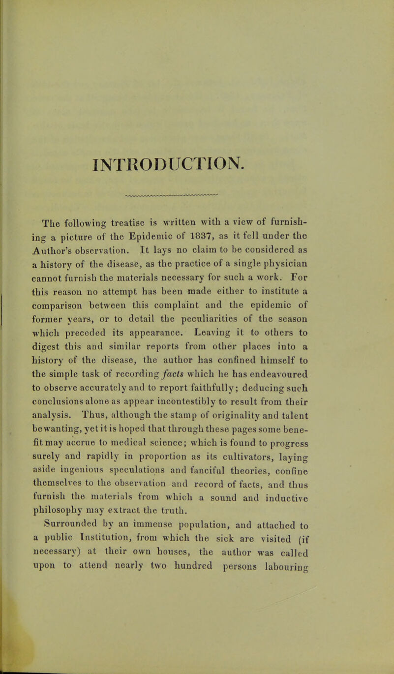 INTRODUCTION. The following treatise is written with a view of furnish- ing a picture of the Epidemic of 1837, as it fell under the Author’s observation. It lays no claim to be considered as a history of the disease, as the practice of a single physician cannot furnish the materials necessary for such a work. For this reason no attempt has been made either to institute a comparison between this complaint and the epidemic of former years, or to detail the peculiarities of the season which preceded its appearance. Leaving it to others to digest this and similar reports from other places into a history of the disease, the author has confined himself to the simple task of recording/acls which he has endeavoured to observe accurately and to report faithfully; deducing such conclusions alone as appear incontestibly to result from their analysis. Thus, although the stamp of originality and talent be wanting, yet it is hoped that through these pages some bene- fit may accrue to medical science; which is found to progress surely and rapidly in proportion as its cultivators, laying aside ingenious speculations and fanciful theories, confine themselves to the observation and record of facts, and thus furnish the materials from which a sound and inductive philosophy may extract the truth. Surrounded by an immense population, and attached to a public Institution, from which the sick are visited (if necessary) at their own houses, the author was called upon to attend nearly two hundred persons labouring