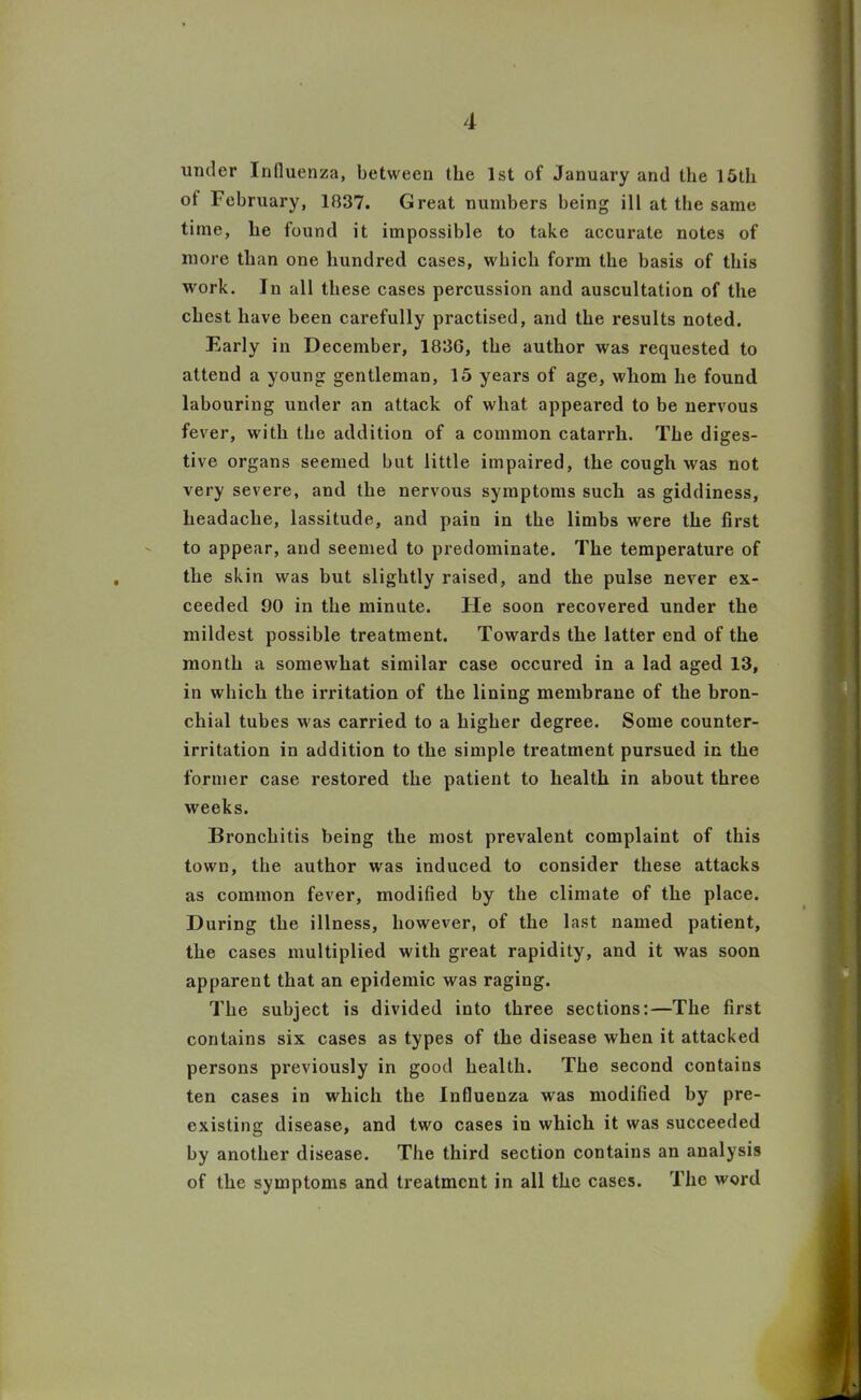 under Influenza, between the 1st of January and the 15th ot February, 1837. Great numbers being ill at the same time, lie found it impossible to take accurate notes of more than one hundred cases, which form the basis of this work. In all these cases percussion and auscultation of the chest have been carefully practised, and the results noted. Early in December, 183G, the author was requested to attend a young gentleman, 15 years of age, whom he found labouring under an attack of what appeared to be nervous fever, with the addition of a common catarrh. The diges- tive organs seemed but little impaired, the cough was not very severe, and the nervous symptoms such as giddiness, headache, lassitude, and pain in the limbs were the first to appear, and seemed to predominate. The temperature of the skin was but slightly raised, and the pulse never ex- ceeded 90 in the minute. He soon recovered under the mildest possible treatment. Towards the latter end of the month a somewhat similar case occured in a lad aged 13, in which the irritation of the lining membrane of the bron- chial tubes was carried to a higher degree. Some counter- irritation in addition to the simple treatment pursued in the former case restored the patient to health in about three weeks. Bronchitis being the most prevalent complaint of this town, the author was induced to consider these attacks as common fever, modified by the climate of the place. During the illness, however, of the last named patient, the cases multiplied with great rapidity, and it was soon apparent that an epidemic was raging. The subject is divided into three sections:—The first contains six cases as types of the disease when it attacked persons previously in good health. The second contains ten cases in which the Influenza was modified by pre- existing disease, and two cases in which it was succeeded by another disease. The third section contains an analysis of the symptoms and treatment in all the cases. The word