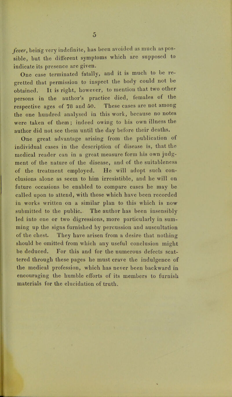 fever, being very indefinite, lias been avoided as mucli as pos- sible, but the different symptoms which are supposed to indicate its presence are given. One case terminated fatally, and it is much to be le- gretted that permission to inspect the body could not be obtained. It is right, however, to mention that two other persons in the author’s practice died, females of the respective ages of 78 and 50. These cases are not among the one hundred analysed in this work, because no notes were taken of them ; indeed owing to bis own illness the author did not see them until the day before their deaths. One great advantage arising from the publication of individual cases in the description of disease is, that the medical reader can in a great measure form his own judg- ment of the nature of the disease, and of the suitableness of the treatment employed. He will adopt such con- clusions alone as seem to him irresistible, and he will on future occasions be enabled to compare cases he may be called upon to attend, with those which have been recorded in works written on a similar plan to this which is now submitted to the public. The author has been insensibly led into one or two digressions, more particularly in sum- ming up the signs furnished by percussion and auscultation of the chest. They have arisen from a desire that nothing should be omitted from which any useful conclusion might be deduced. For this and for the numerous defects scat- tered through these pages he must crave the indulgence of the medical profession, which has never been backward in encouraging the humble efforts of its members to furnish materials for the elucidation of truth.