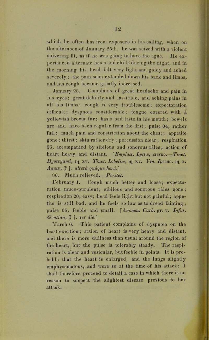 1-2 which he often has from exposure in his calling, when on the afternoon of January 25th, he was seized with a violent shivering lit, as if he was going to have the ague. He ex- perienced alternate heats and chills during the night, and in the morning his head felt very light and giddy and ached severely; the pain soon extended down his back and limbs, and his cough became greatly increased. January 28. Complains of great headache and pain in his eyes; great debility and lassitude, and aching pains in all his limbs; cough is very troublesome; expectoration difficult; dyspnoea considerable; tongue covered with a yellowish brown fur; has a bad taste in his mouth; bowels are and have been regular from the first; pulse 84, rather full; much pain and constriction about the chest; appetite gone; thirst; skin rather dry ; percussion clear ; respiration 36, accompanied by sibilous and sonorous rales; action of heart heavy and distant. [Emplast. Lyttce, sterno.— Tinct. Ilyoscyami, rtj_ xv. Tinct. Lobelice, nj, xv. Vin. Ipecac, nt x. Aquce, J j. altera quaque hora.] 30. Much relieved. Perstet. February 1. Cough much better and loose; expecto- ration muco-purulent; sibilous and sonorous reties gone; respiration 28, easy; head feels light but not painful; appe- tite is still bad, and he feels so low as to dread fainting; pulse 65, feeble and small. [Jmmo/i. Carb. gr. v. Infus. Gentian, 5 j. ter die.] March 6. This patient complains of dyspnoea on the least exertion ; action of heart is very heavy and distant, and there is more dullness than usual around the region of the heart, but the pulse is tolerably steady. The respi- ration is clear and vesicular, but feeble in points. It is pro- bable that the heart is enlarged, and the lungs slightly emphysematous, and were so at the time of his attack; I shall therefore proceed to detail a case in which there is no reason to suspect the slightest disease previous to her attack.