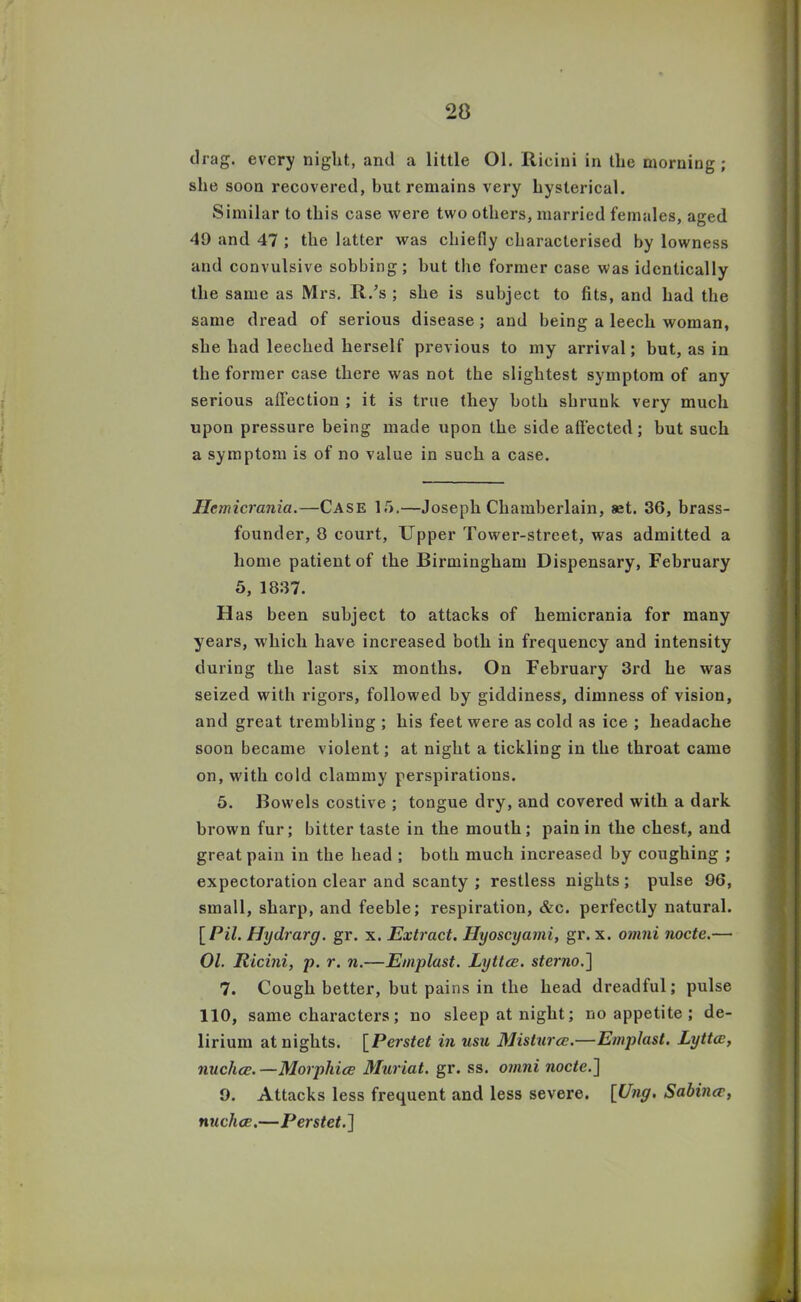 drag, every night, and a little Ol. Ricini in the morning; she soon recovered, hut remains very hysterical. Similar to this case were two others, married females, aged 49 and 47 ; the latter was chiefly characterised by lowness and convulsive sobbing; but the former case was identically the same as Mrs. R.’s ; she is subject to fits, and had the same dread of serious disease ; and being a leech woman, she had leeched herself previous to my arrival; but, as in the former case there was not the slightest symptom of any serious affection ; it is true they both shrunk very much upon pressure being made upon the side affected; but such a symptom is of no value in such a case. Hcmicrania.—Case 15.—Joseph Chamberlain, «t. 36, brass- founder, 8 court, Upper Tower-street, was admitted a home patient of the Birmingham Dispensary, February 5, 1837. Has been subject to attacks of hemicrania for many years, which have increased both in frequency and intensity during the last six months. On February 3rd he was seized with rigors, followed by giddiness, dimness of vision, and great trembling ; his feet were as cold as ice ; headache soon became violent; at night a tickling in the throat came on, with cold clammy perspirations. 5. Bowels costive ; tongue dry, and covered with a dark brown fur; bitter taste in the mouth; pain in the chest, and great pain in the head ; both much increased by coughing ; expectoration clear and scanty ; restless nights ; pulse 96, small, sharp, and feeble; respiration, &c. perfectly natural. \Pil. Hydrarg. gr. x. Extract. Hyoscyami, gr. x. omni node.— Ol. Ricini, p. r. n.—Emplast. Lyttce. sterno.] 7. Cough better, but pains in the head dreadful; pulse 110, same characters; no sleep at night; no appetite; de- lirium at nights. [Perstet in usu Misturce.—Emplast. Lyttm, nuchce. —Morphice Mariat. gr. ss. omni node.~\ 9. Attacks less frequent and less severe. [Ung. Sabince, nuchcc.—Perstet. ]