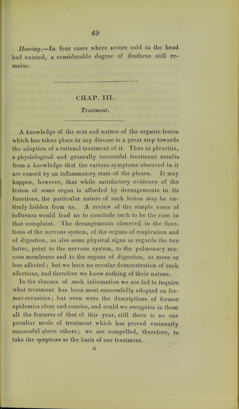 Heaving.—In four cases where severe cold in the head had existed, a considerable degree of deafness still re- mains. CHAP. III. Treatment. A knowledge of the seat and nature of the organic lesion which has taken place in any disease is a great step towards the adoption of a rational treatment of it. Thus in pleuritis, a physiological and generally successful treatment results from a knowledge that the various symptoms observed in it are caused by an inflammatory state of the pleura. It may happen, however, that while satisfactory evidence of the lesion of some organ is afforded by derangements in its functions, the particular nature of such lesion may be en- tirely hidden from us. A review of the simple cases of influenza would lead us to conclude such to be the ease in that complaint. The derangements observed in the func- tions of the nervous system, of the organs of respiration and of digestion, as also some physical signs as regards the two latter, point to the nervous system, to the pulmonary mu- cous membrane and to the organs of digestion, as more or less affected ; but we have no occular demonstration of such affections, and therefore we know nothing of their nature. In the absence of such information we are led to inquire what treatment has been most successfully adopted on for- mer occasions ; but even were the descriptions of former epidemics clear and concise, and could we recognise in them all the features of that of this year, still there is no one peculiar mode of treatment which has proved eminently successful above others; we are compelled, therefore, to take the symptoms as the basis of our treatment. G