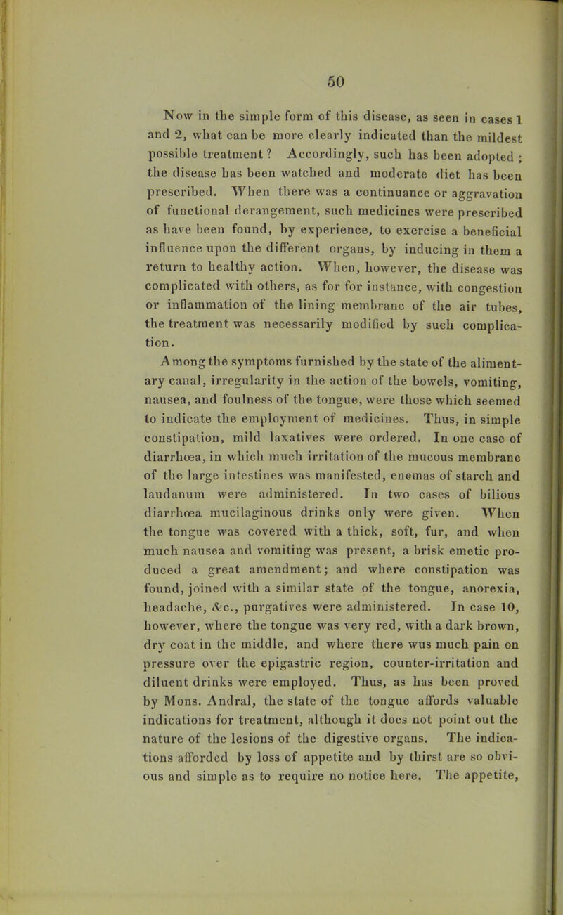 Now in tlie simple form of this disease, as seen in cases 1 and 2, what can he more clearly indicated than the mildest possible treatment? Accordingly, such has been adopted ; the disease has been watched and moderate diet has been prescribed. When there was a continuance or aggravation of functional derangement, such medicines were prescribed as have been found, by experience, to exercise a beneficial influence upon the different organs, by inducing in them a return to healthy action. When, however, the disease was complicated with others, as for for instance, with congestion or inflammation of the lining membrane of the air tubes, the treatment was necessarily modified by such complica- tion. A mong the symptoms furnished by the state of the aliment- ary canal, irregularity in the action of the bowels, vomiting, nausea, and foulness of the tongue, were those which seemed to indicate the employment of medicines. Thus, in simple constipation, mild laxatives were ordered. In one case of diarrhoea, in which much irritation of the mucous membrane of the large intestines was manifested, enemas of starch and laudanum were administered. In two cases of bilious diarrhoea mucilaginous drinks only were given. When the tongue was covered with a thick, soft, fur, and when much nausea and vomiting was present, a brisk emetic pro- duced a great amendment; and where constipation was found, joined with a similar state of the tongue, anorexia, headache, &c., purgatives were administered. In case 10, however, where the tongue was very red, with a dark brown, dry coat in the middle, and where there wus much pain on pressure over the epigastric region, counter-irritation and diluent drinks were employed. Thus, as has been proved by Mons. Andral, the state of the tongue affords valuable indications for treatment, although it does not point out the nature of the lesions of the digestive organs. The indica- tions afforded by loss of appetite and by thirst are so obvi- ous and simple as to require no notice here. The appetite,