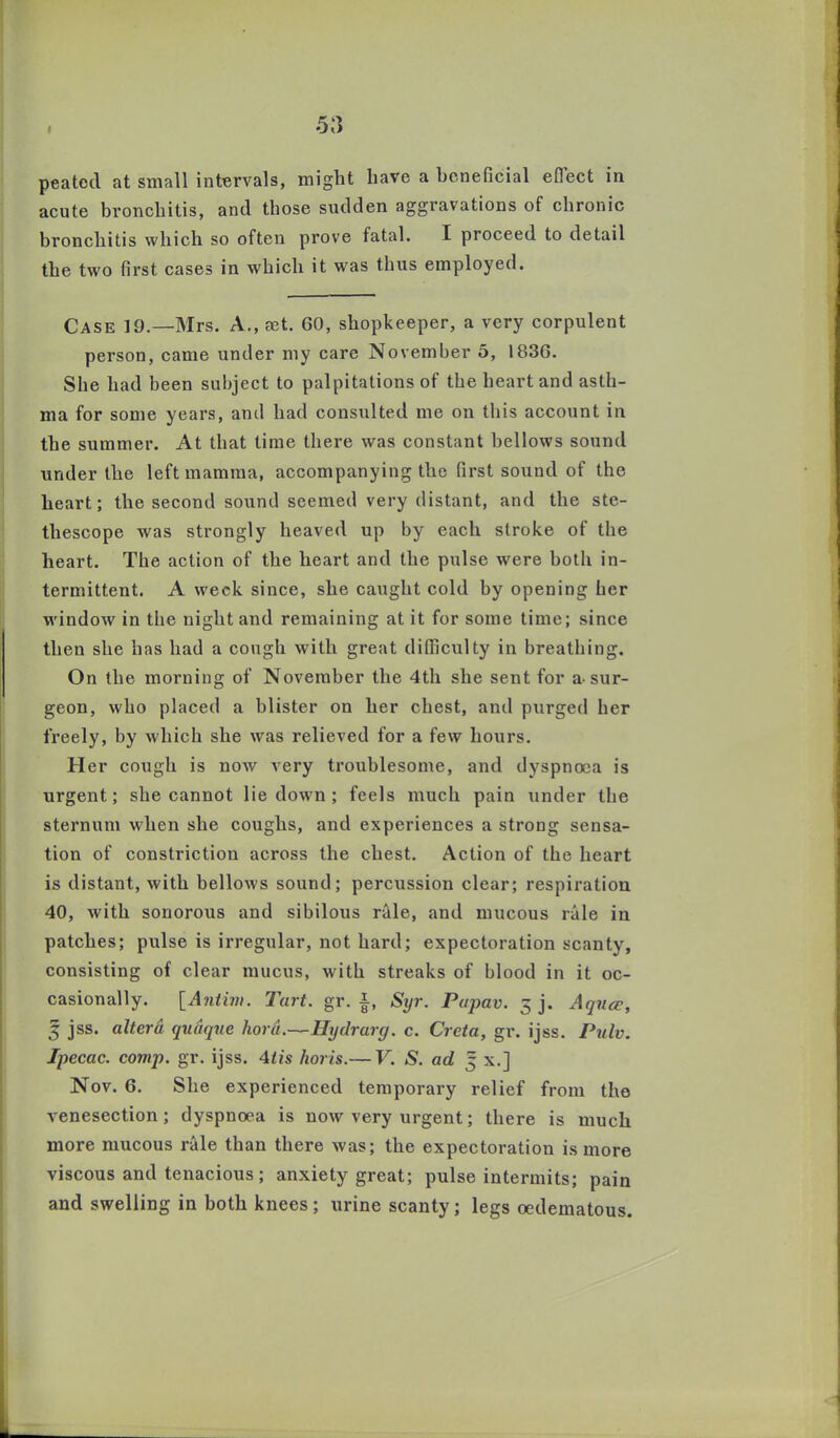 I peatcd at small intervals, might have a beneficial eflect in acute bronchitis, and those sudden aggravations of chronic bronchitis which so often prove fatal. I proceed to detail the two first cases in which it was thus employed. Case 19.—Mrs. A., aet. 60, shopkeeper, a very corpulent person, came under my care November 5, 1836. She had been subject to palpitations of the heart and asth- ma for some years, and had consulted me on this account in the summer. At that time there was constant bellows sound under the left mamma, accompanying the first sound of the heart; the second sound seemed very distant, and the ste- tliescope was strongly heaved up by each stroke of the heart. The action of the heart and the pulse were both in- termittent. A week since, she caught cold by opening her window in the night and remaining at it for some time; since then she has had a cough with great difficulty in breathing. On the morning of November the 4th she sent for a-sur- geon, who placed a blister on her chest, and purged her freely, by which she was relieved for a few hours. Her cough is now very troublesome, and dyspnoea is urgent; she cannot lie down ; feels much pain under the sternum when she coughs, and experiences a strong sensa- tion of constriction across the chest. Action of the heart is distant, with bellows sound; percussion clear; respiration 40, with sonorous and sibilous rale, and mucous rale in patches; pulse is irregular, not hard; expectoration scanty, consisting of clear mucus, with streaks of blood in it oc- casionally. [Antim. Tart. gr. •§, Syr. Papav. 3 j. Aquae, 3 jss. altera qudque hard.—Hydrarg. c. Greta, gr. ijss. Pulv. Ipecac, comp. gr. ijss. 4tis horis.— V. S. ad 5 x.] Nov. 6. She experienced temporary relief from the venesection; dyspnoea is now very urgent; there is much more mucous rale than there was; the expectoration is more viscous and tenacious; anxiety great; pulse intermits; pain and swelling in both knees; urine scanty; legs oedematous.