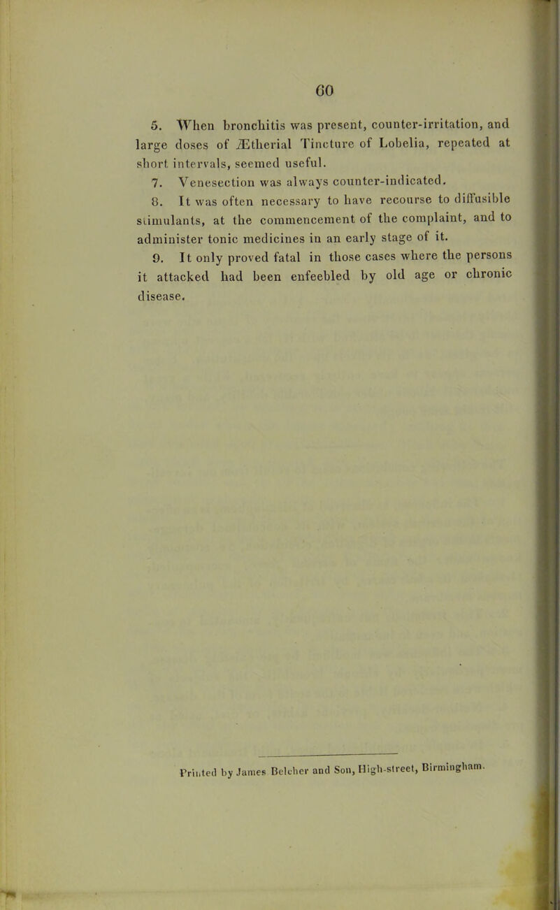 GO 5. When bronchitis was present, counter-irritation, and large closes of iE the rial Tincture of Lobelia, repeated at short intervals, seemed useful. 7. Venesection was always counter-indicated. 8. It was often necessary to have recourse to diffusible stimulants, at the commencement of the complaint, and to administer tonic medicines in an early stage of it. 9. 11 only proved fatal in those cases where the persons it attacked had been enfeebled by old age or chronic disease. Printed by Janies Belcher and Son, High-street, Birmingham.