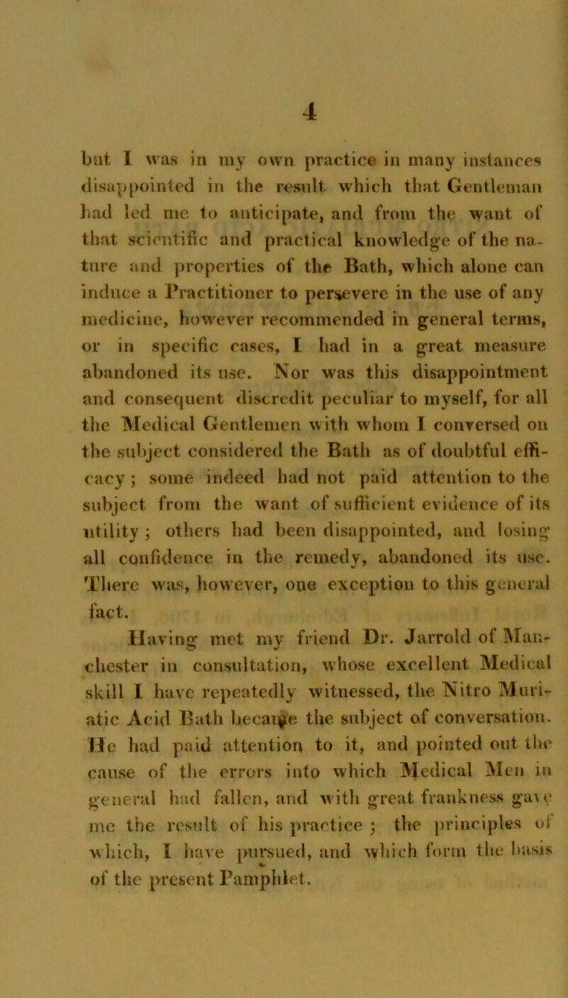 but I Mas in my omii practice in many instances <lisappointc(l in the result which that Gentleman liail led me to anticipate, and from the want of that scientific and practical knowledge of the na- ture and properties of the Bath, which alone can induce a rractitioncr to persevere in the use of any medicine, how'ever recommended in general terms, or in specific cases, I had in a great measure abandoned its use. Nor was this disappointment and consecpient discredit pecidiar to myself, for all the IVledical Gentlemen with whom I conversed on the subject considered the Bath as of doubtful eflfi- cacy; some indeed had not paid attention to the subject from the want of sufficient evidence of its utility ; others had been disappointed, and losing all confidence in the remedy, abandoned its use. There was, liovvever, one exception to this general fact. IJ avins: met mv friend Dr. Jarrold of INIan- Chester in consultation, whose excellent Medical skill I have repeatedly witnessed, the Nitro Muri- atic Acid Bath becai^e the subject of conversation. He had paid attention to it, and pointed out the cause of the errors into vvhich Medical Men iu general had fallen, and w ith great frankness gau* rnc the result of his practice ; the principles ol wliich, I have pursued, and wliich form the basis of the present Pamphlet.