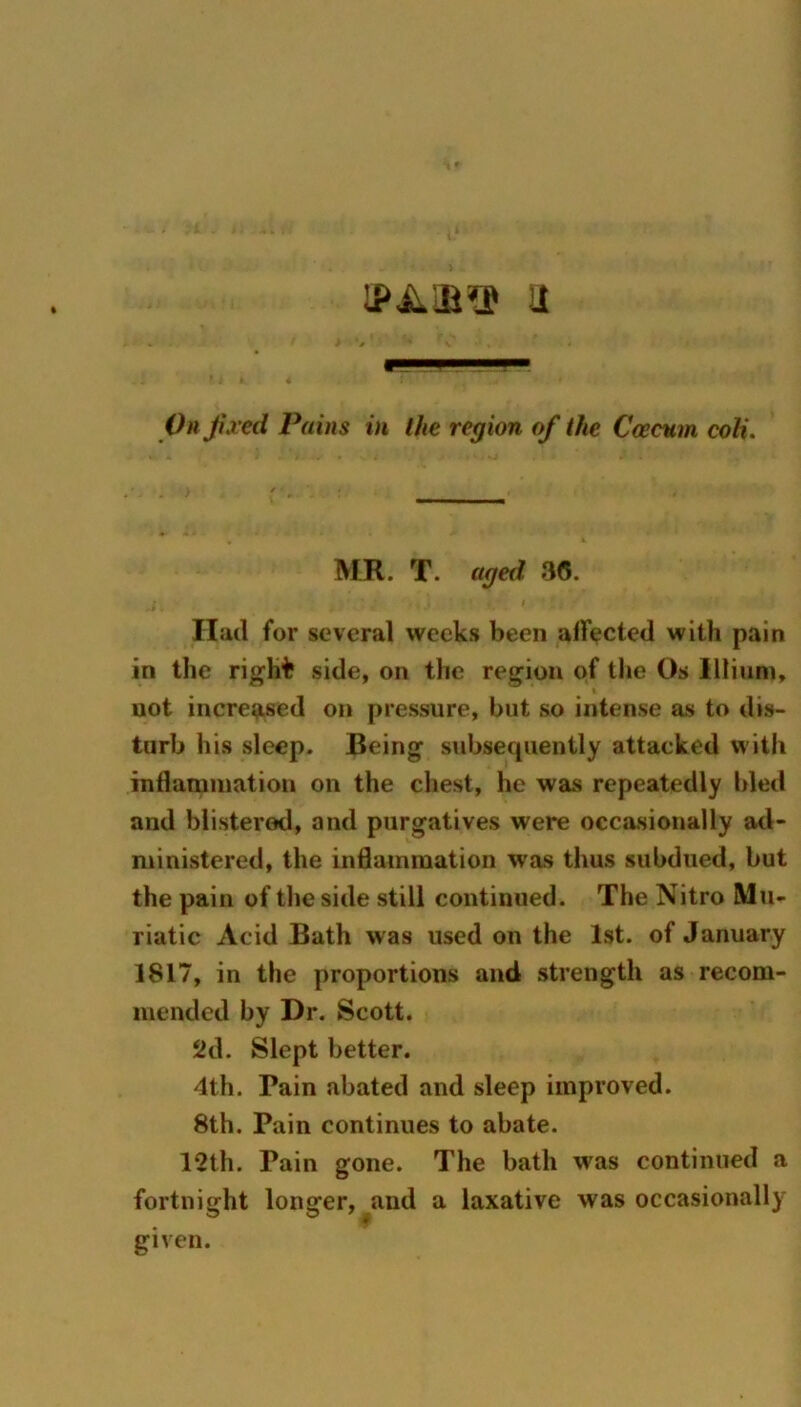 11 Oh Jived Pains in the region of the Ccecnm coli. MR. T. aged 36. I Had for several weeks been alfected with pain in the rigH'fc side, on the region of the Os lllium, not increased on pressure, but so intense as to dis- turb his sleep. Being subsequently attacked with indamination on the chest, he was repeatedly bled and blistered, and purgatives were occasionally atl- ministered, the inflammation was thus subdued, but the pain of tlie side still continued. The Nitro Mu- riatic Acid Bath was used on the 1st. of January 1817, in the proportions and strength as recom- mended by Dr. Scott. Sid. Slept better. 4th. Pain abated and sleep improved. 8th. Pain continues to abate. 12th. Pain gone. The bath was continued a fortnight longer, and a laxative was occasionally given.