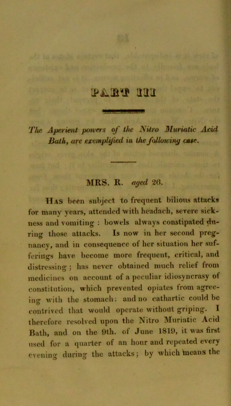 aau The AperieiU potvers of the NUw Muriatic Ajcid Bathf are exempiyied in Uie foilowiti^ cmte. MRS. R. aped 20. Has been snbject to frequent bilious attacks for many years, attended with headach, severe sick- ness and vomiting : bowels always constipated du- ring those attacks. Is now in her second preg- nancy, and in consequence of her situation her suf- ferings have become more frequent, critical, and distressing ; has never obtained much relief from medicines on account of a peculiar idiosyncrasy of constitution, which prevented opiates from agree- iiio with the stomach; and no catliartic could be contrived that would operate without griping. 1 therefore resolved upon the Nitro Muriatic Acid Bath, and on the 9th. of June 1819, it was first used for a quarter of an hour and repeated every evenino' during the attacks; by which tneans the